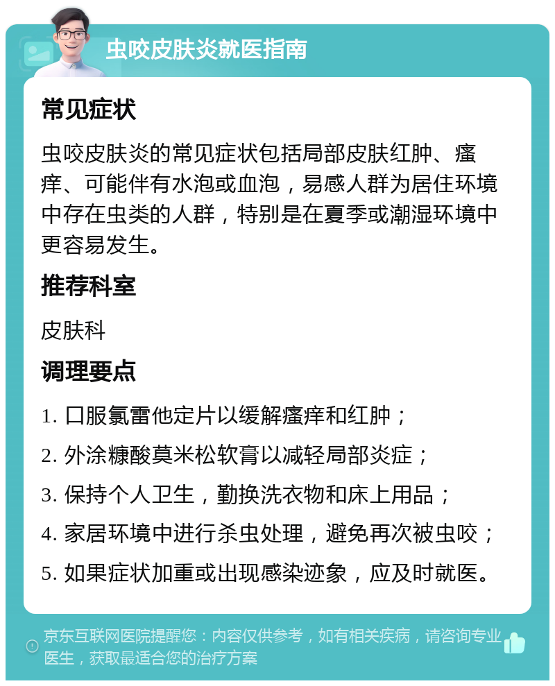 虫咬皮肤炎就医指南 常见症状 虫咬皮肤炎的常见症状包括局部皮肤红肿、瘙痒、可能伴有水泡或血泡，易感人群为居住环境中存在虫类的人群，特别是在夏季或潮湿环境中更容易发生。 推荐科室 皮肤科 调理要点 1. 口服氯雷他定片以缓解瘙痒和红肿； 2. 外涂糠酸莫米松软膏以减轻局部炎症； 3. 保持个人卫生，勤换洗衣物和床上用品； 4. 家居环境中进行杀虫处理，避免再次被虫咬； 5. 如果症状加重或出现感染迹象，应及时就医。