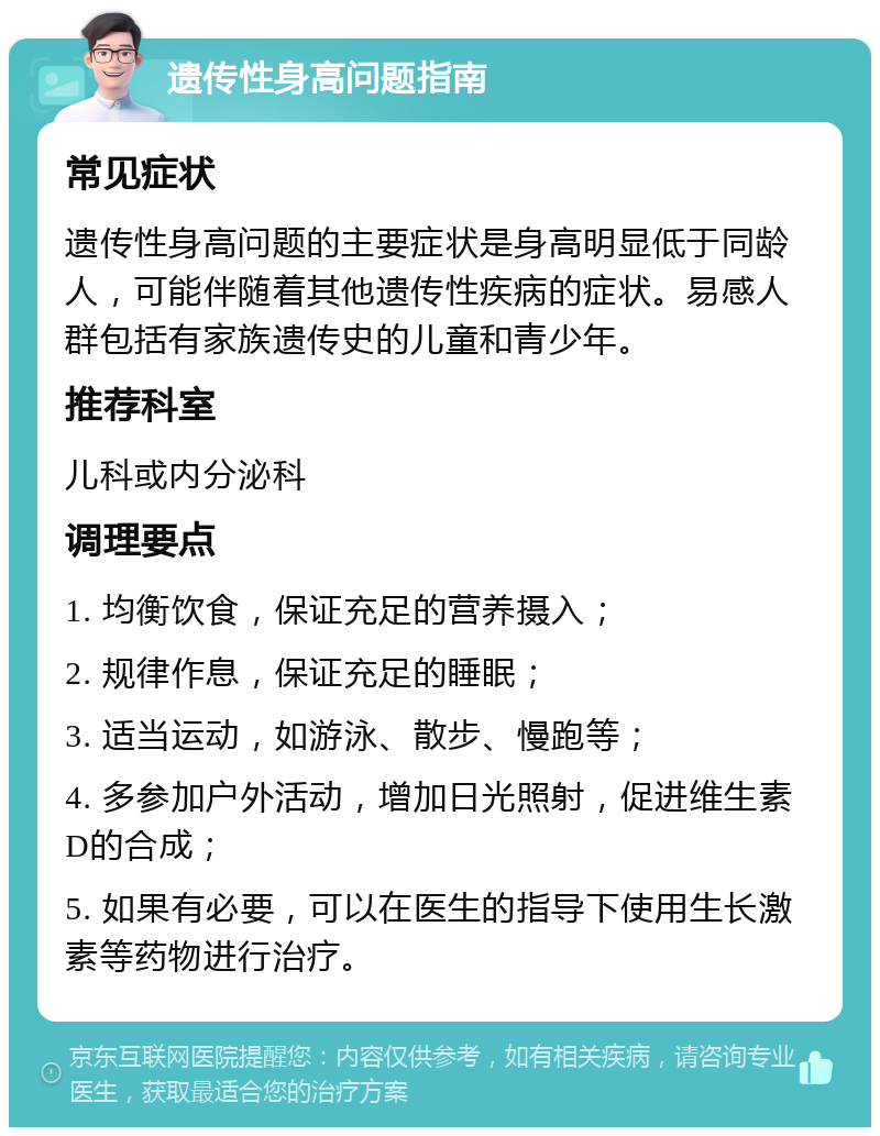 遗传性身高问题指南 常见症状 遗传性身高问题的主要症状是身高明显低于同龄人，可能伴随着其他遗传性疾病的症状。易感人群包括有家族遗传史的儿童和青少年。 推荐科室 儿科或内分泌科 调理要点 1. 均衡饮食，保证充足的营养摄入； 2. 规律作息，保证充足的睡眠； 3. 适当运动，如游泳、散步、慢跑等； 4. 多参加户外活动，增加日光照射，促进维生素D的合成； 5. 如果有必要，可以在医生的指导下使用生长激素等药物进行治疗。