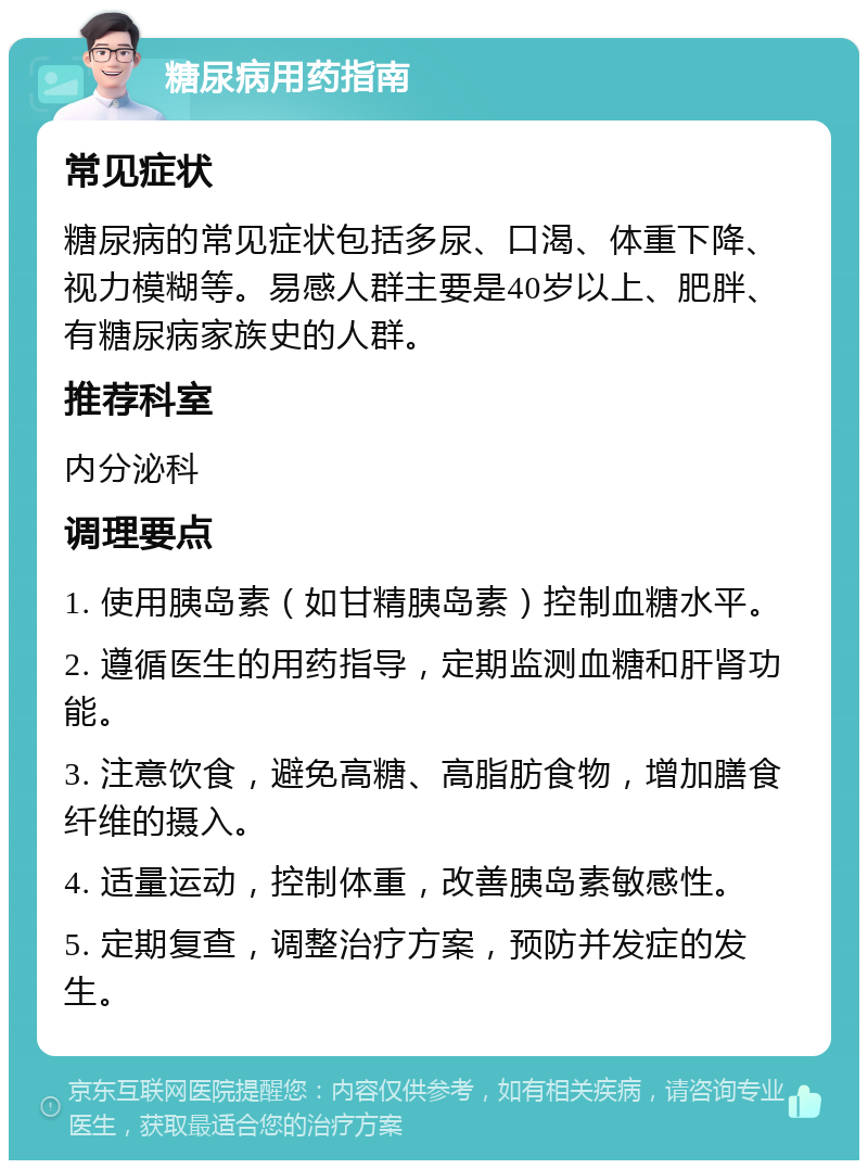 糖尿病用药指南 常见症状 糖尿病的常见症状包括多尿、口渴、体重下降、视力模糊等。易感人群主要是40岁以上、肥胖、有糖尿病家族史的人群。 推荐科室 内分泌科 调理要点 1. 使用胰岛素（如甘精胰岛素）控制血糖水平。 2. 遵循医生的用药指导，定期监测血糖和肝肾功能。 3. 注意饮食，避免高糖、高脂肪食物，增加膳食纤维的摄入。 4. 适量运动，控制体重，改善胰岛素敏感性。 5. 定期复查，调整治疗方案，预防并发症的发生。