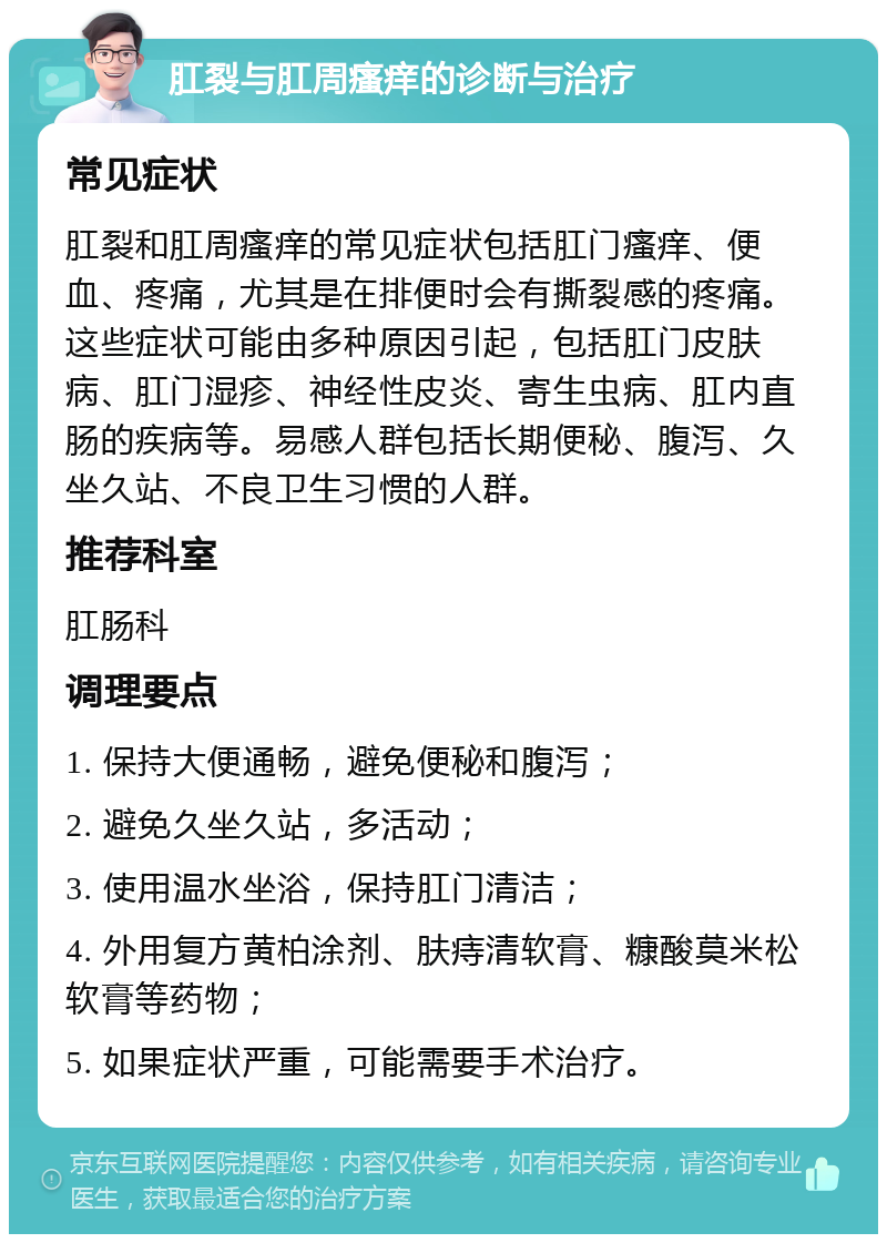 肛裂与肛周瘙痒的诊断与治疗 常见症状 肛裂和肛周瘙痒的常见症状包括肛门瘙痒、便血、疼痛，尤其是在排便时会有撕裂感的疼痛。这些症状可能由多种原因引起，包括肛门皮肤病、肛门湿疹、神经性皮炎、寄生虫病、肛内直肠的疾病等。易感人群包括长期便秘、腹泻、久坐久站、不良卫生习惯的人群。 推荐科室 肛肠科 调理要点 1. 保持大便通畅，避免便秘和腹泻； 2. 避免久坐久站，多活动； 3. 使用温水坐浴，保持肛门清洁； 4. 外用复方黄柏涂剂、肤痔清软膏、糠酸莫米松软膏等药物； 5. 如果症状严重，可能需要手术治疗。