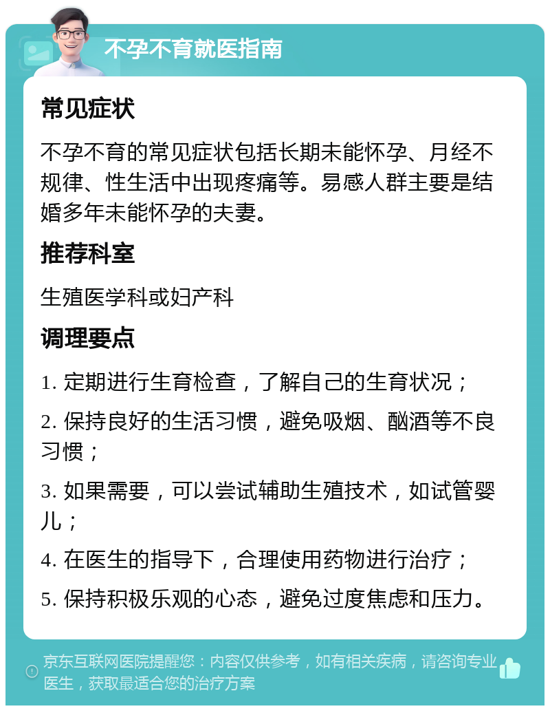 不孕不育就医指南 常见症状 不孕不育的常见症状包括长期未能怀孕、月经不规律、性生活中出现疼痛等。易感人群主要是结婚多年未能怀孕的夫妻。 推荐科室 生殖医学科或妇产科 调理要点 1. 定期进行生育检查，了解自己的生育状况； 2. 保持良好的生活习惯，避免吸烟、酗酒等不良习惯； 3. 如果需要，可以尝试辅助生殖技术，如试管婴儿； 4. 在医生的指导下，合理使用药物进行治疗； 5. 保持积极乐观的心态，避免过度焦虑和压力。