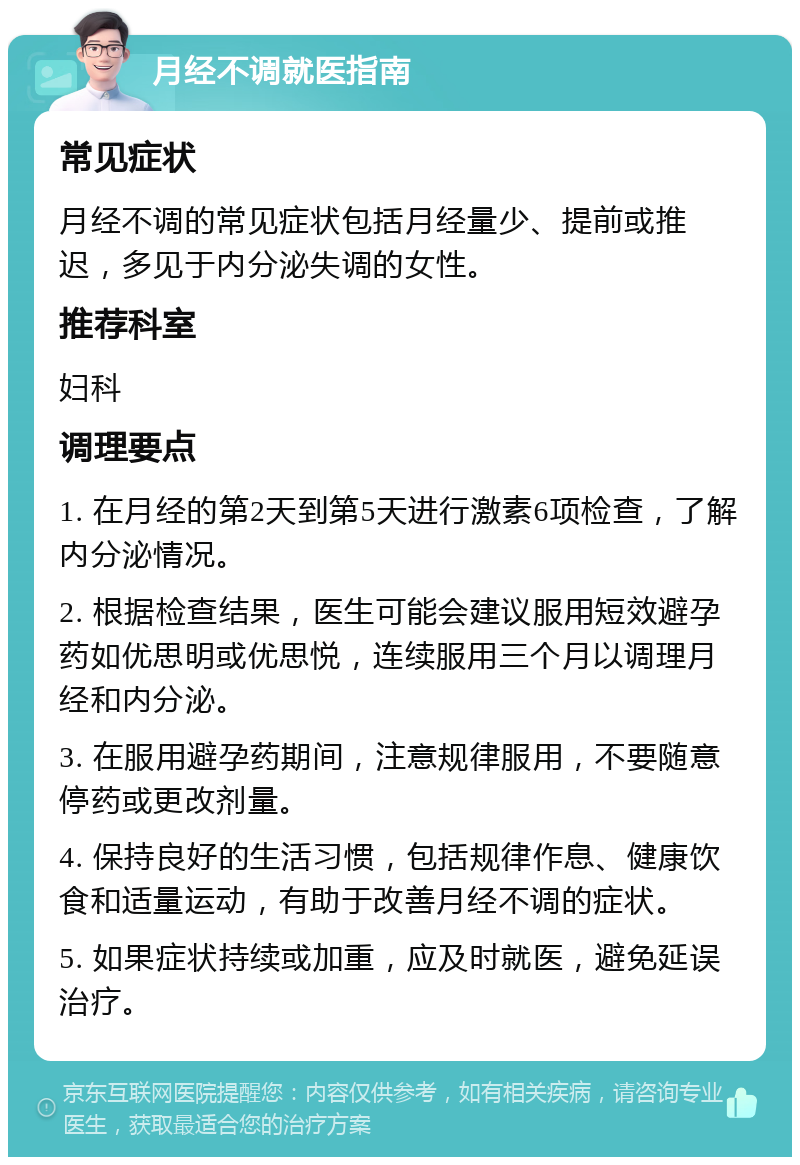 月经不调就医指南 常见症状 月经不调的常见症状包括月经量少、提前或推迟，多见于内分泌失调的女性。 推荐科室 妇科 调理要点 1. 在月经的第2天到第5天进行激素6项检查，了解内分泌情况。 2. 根据检查结果，医生可能会建议服用短效避孕药如优思明或优思悦，连续服用三个月以调理月经和内分泌。 3. 在服用避孕药期间，注意规律服用，不要随意停药或更改剂量。 4. 保持良好的生活习惯，包括规律作息、健康饮食和适量运动，有助于改善月经不调的症状。 5. 如果症状持续或加重，应及时就医，避免延误治疗。