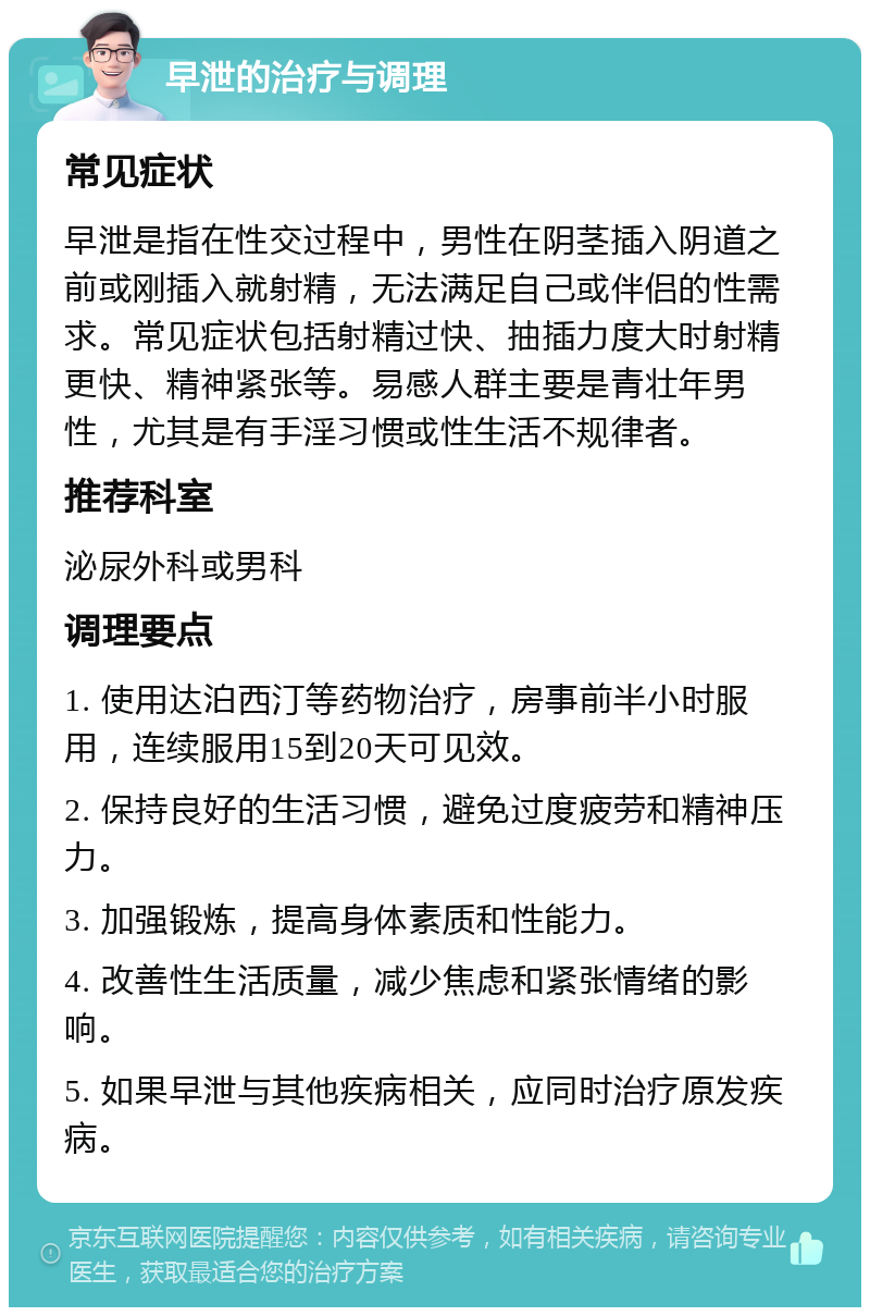 早泄的治疗与调理 常见症状 早泄是指在性交过程中，男性在阴茎插入阴道之前或刚插入就射精，无法满足自己或伴侣的性需求。常见症状包括射精过快、抽插力度大时射精更快、精神紧张等。易感人群主要是青壮年男性，尤其是有手淫习惯或性生活不规律者。 推荐科室 泌尿外科或男科 调理要点 1. 使用达泊西汀等药物治疗，房事前半小时服用，连续服用15到20天可见效。 2. 保持良好的生活习惯，避免过度疲劳和精神压力。 3. 加强锻炼，提高身体素质和性能力。 4. 改善性生活质量，减少焦虑和紧张情绪的影响。 5. 如果早泄与其他疾病相关，应同时治疗原发疾病。