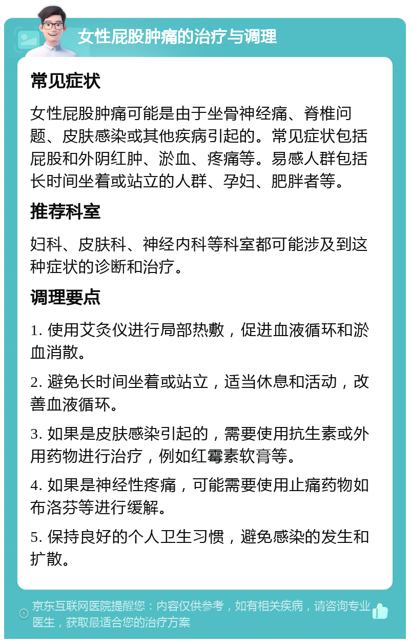 女性屁股肿痛的治疗与调理 常见症状 女性屁股肿痛可能是由于坐骨神经痛、脊椎问题、皮肤感染或其他疾病引起的。常见症状包括屁股和外阴红肿、淤血、疼痛等。易感人群包括长时间坐着或站立的人群、孕妇、肥胖者等。 推荐科室 妇科、皮肤科、神经内科等科室都可能涉及到这种症状的诊断和治疗。 调理要点 1. 使用艾灸仪进行局部热敷，促进血液循环和淤血消散。 2. 避免长时间坐着或站立，适当休息和活动，改善血液循环。 3. 如果是皮肤感染引起的，需要使用抗生素或外用药物进行治疗，例如红霉素软膏等。 4. 如果是神经性疼痛，可能需要使用止痛药物如布洛芬等进行缓解。 5. 保持良好的个人卫生习惯，避免感染的发生和扩散。