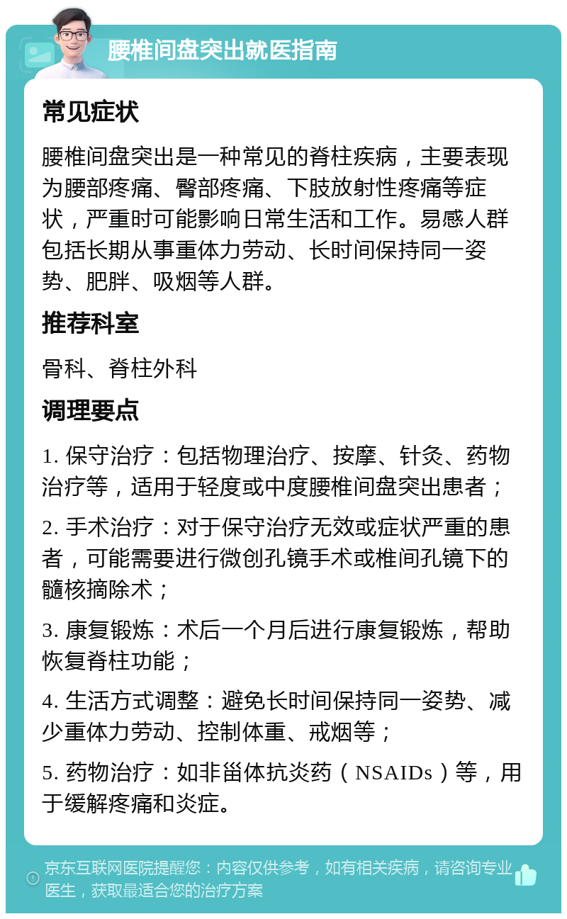 腰椎间盘突出就医指南 常见症状 腰椎间盘突出是一种常见的脊柱疾病，主要表现为腰部疼痛、臀部疼痛、下肢放射性疼痛等症状，严重时可能影响日常生活和工作。易感人群包括长期从事重体力劳动、长时间保持同一姿势、肥胖、吸烟等人群。 推荐科室 骨科、脊柱外科 调理要点 1. 保守治疗：包括物理治疗、按摩、针灸、药物治疗等，适用于轻度或中度腰椎间盘突出患者； 2. 手术治疗：对于保守治疗无效或症状严重的患者，可能需要进行微创孔镜手术或椎间孔镜下的髓核摘除术； 3. 康复锻炼：术后一个月后进行康复锻炼，帮助恢复脊柱功能； 4. 生活方式调整：避免长时间保持同一姿势、减少重体力劳动、控制体重、戒烟等； 5. 药物治疗：如非甾体抗炎药（NSAIDs）等，用于缓解疼痛和炎症。