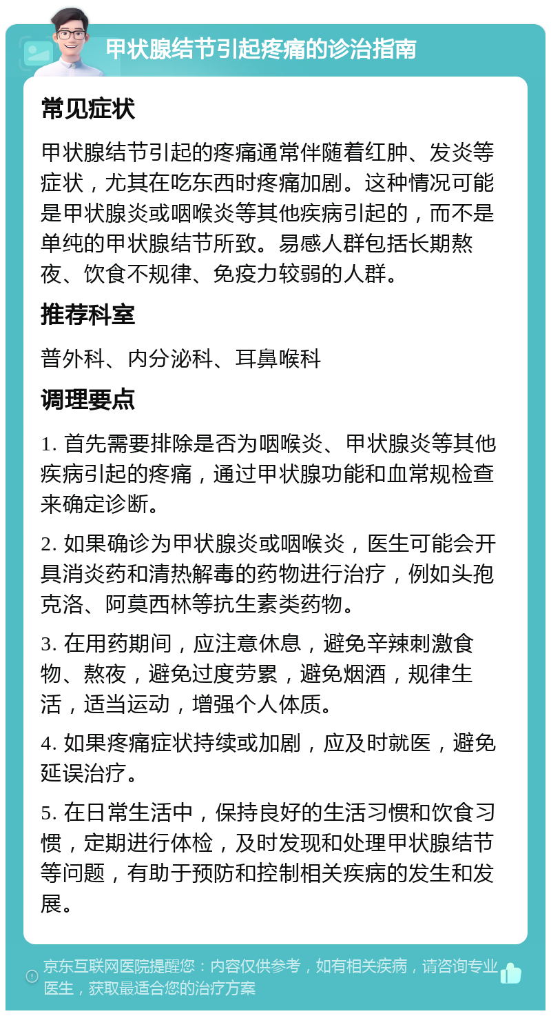 甲状腺结节引起疼痛的诊治指南 常见症状 甲状腺结节引起的疼痛通常伴随着红肿、发炎等症状，尤其在吃东西时疼痛加剧。这种情况可能是甲状腺炎或咽喉炎等其他疾病引起的，而不是单纯的甲状腺结节所致。易感人群包括长期熬夜、饮食不规律、免疫力较弱的人群。 推荐科室 普外科、内分泌科、耳鼻喉科 调理要点 1. 首先需要排除是否为咽喉炎、甲状腺炎等其他疾病引起的疼痛，通过甲状腺功能和血常规检查来确定诊断。 2. 如果确诊为甲状腺炎或咽喉炎，医生可能会开具消炎药和清热解毒的药物进行治疗，例如头孢克洛、阿莫西林等抗生素类药物。 3. 在用药期间，应注意休息，避免辛辣刺激食物、熬夜，避免过度劳累，避免烟酒，规律生活，适当运动，增强个人体质。 4. 如果疼痛症状持续或加剧，应及时就医，避免延误治疗。 5. 在日常生活中，保持良好的生活习惯和饮食习惯，定期进行体检，及时发现和处理甲状腺结节等问题，有助于预防和控制相关疾病的发生和发展。