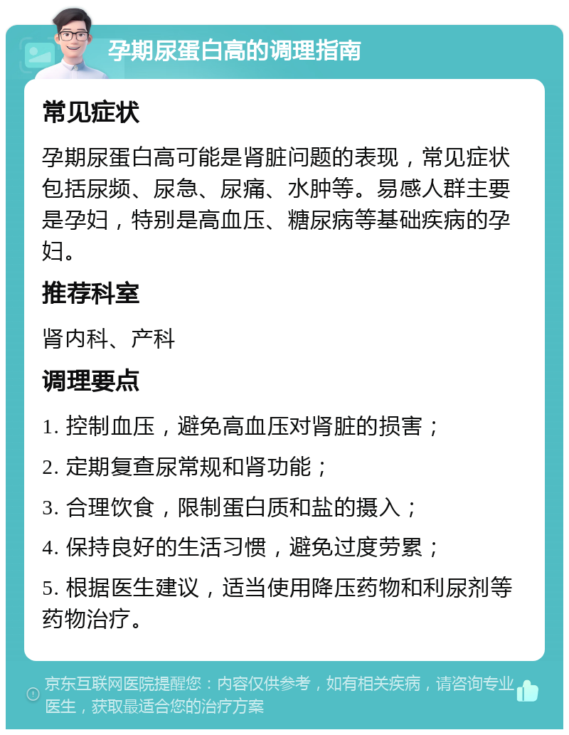 孕期尿蛋白高的调理指南 常见症状 孕期尿蛋白高可能是肾脏问题的表现，常见症状包括尿频、尿急、尿痛、水肿等。易感人群主要是孕妇，特别是高血压、糖尿病等基础疾病的孕妇。 推荐科室 肾内科、产科 调理要点 1. 控制血压，避免高血压对肾脏的损害； 2. 定期复查尿常规和肾功能； 3. 合理饮食，限制蛋白质和盐的摄入； 4. 保持良好的生活习惯，避免过度劳累； 5. 根据医生建议，适当使用降压药物和利尿剂等药物治疗。