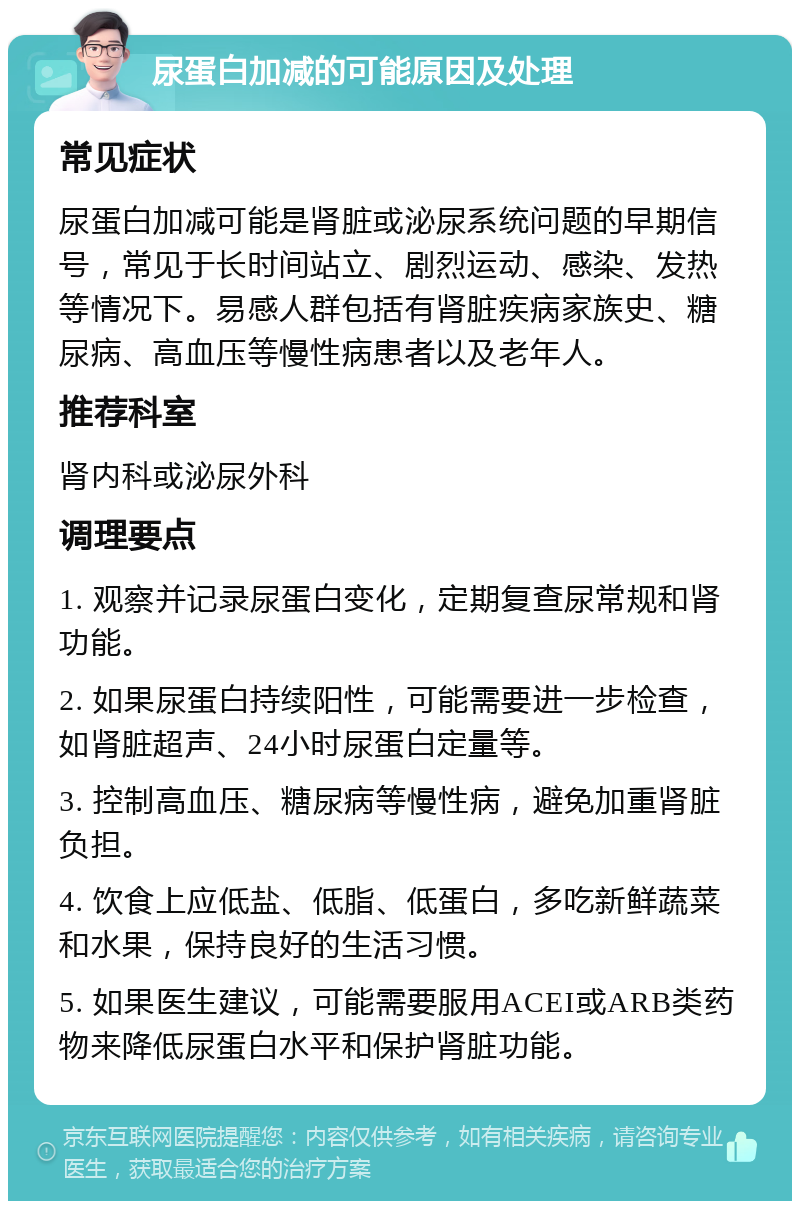 尿蛋白加减的可能原因及处理 常见症状 尿蛋白加减可能是肾脏或泌尿系统问题的早期信号，常见于长时间站立、剧烈运动、感染、发热等情况下。易感人群包括有肾脏疾病家族史、糖尿病、高血压等慢性病患者以及老年人。 推荐科室 肾内科或泌尿外科 调理要点 1. 观察并记录尿蛋白变化，定期复查尿常规和肾功能。 2. 如果尿蛋白持续阳性，可能需要进一步检查，如肾脏超声、24小时尿蛋白定量等。 3. 控制高血压、糖尿病等慢性病，避免加重肾脏负担。 4. 饮食上应低盐、低脂、低蛋白，多吃新鲜蔬菜和水果，保持良好的生活习惯。 5. 如果医生建议，可能需要服用ACEI或ARB类药物来降低尿蛋白水平和保护肾脏功能。