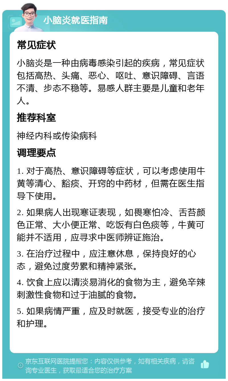 小脑炎就医指南 常见症状 小脑炎是一种由病毒感染引起的疾病，常见症状包括高热、头痛、恶心、呕吐、意识障碍、言语不清、步态不稳等。易感人群主要是儿童和老年人。 推荐科室 神经内科或传染病科 调理要点 1. 对于高热、意识障碍等症状，可以考虑使用牛黄等清心、豁痰、开窍的中药材，但需在医生指导下使用。 2. 如果病人出现寒证表现，如畏寒怕冷、舌苔颜色正常、大小便正常、吃饭有白色痰等，牛黄可能并不适用，应寻求中医师辨证施治。 3. 在治疗过程中，应注意休息，保持良好的心态，避免过度劳累和精神紧张。 4. 饮食上应以清淡易消化的食物为主，避免辛辣刺激性食物和过于油腻的食物。 5. 如果病情严重，应及时就医，接受专业的治疗和护理。