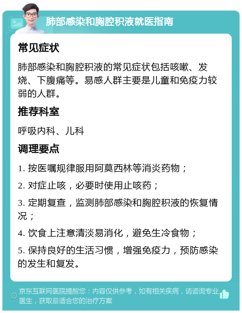 肺部感染和胸腔积液就医指南 常见症状 肺部感染和胸腔积液的常见症状包括咳嗽、发烧、下腹痛等。易感人群主要是儿童和免疫力较弱的人群。 推荐科室 呼吸内科、儿科 调理要点 1. 按医嘱规律服用阿莫西林等消炎药物； 2. 对症止咳，必要时使用止咳药； 3. 定期复查，监测肺部感染和胸腔积液的恢复情况； 4. 饮食上注意清淡易消化，避免生冷食物； 5. 保持良好的生活习惯，增强免疫力，预防感染的发生和复发。