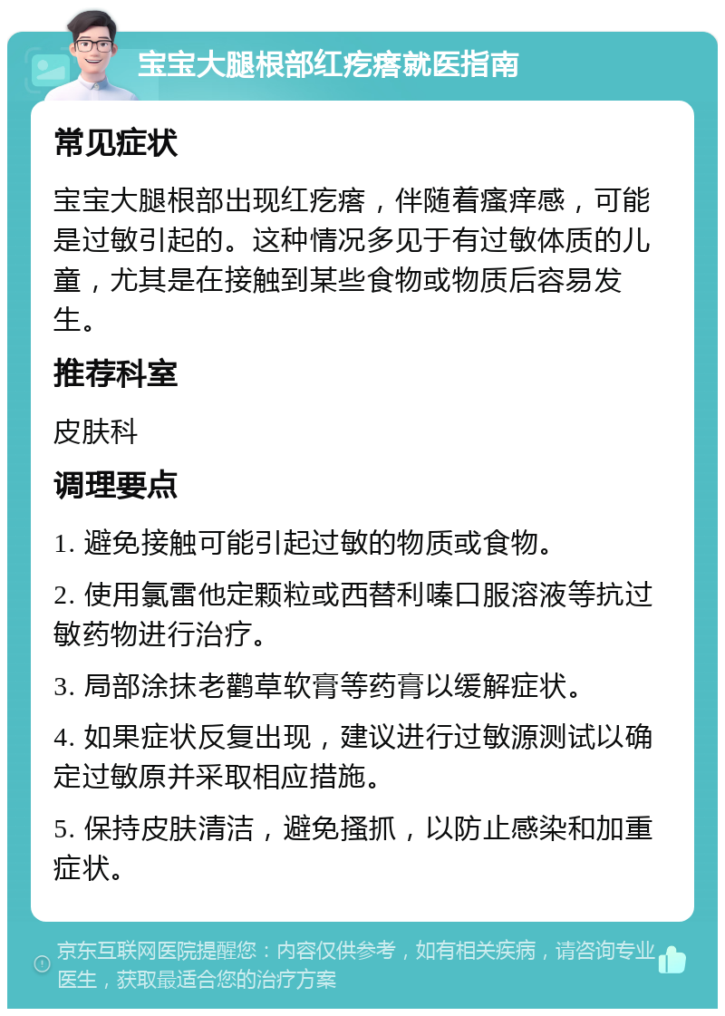 宝宝大腿根部红疙瘩就医指南 常见症状 宝宝大腿根部出现红疙瘩，伴随着瘙痒感，可能是过敏引起的。这种情况多见于有过敏体质的儿童，尤其是在接触到某些食物或物质后容易发生。 推荐科室 皮肤科 调理要点 1. 避免接触可能引起过敏的物质或食物。 2. 使用氯雷他定颗粒或西替利嗪口服溶液等抗过敏药物进行治疗。 3. 局部涂抹老鹳草软膏等药膏以缓解症状。 4. 如果症状反复出现，建议进行过敏源测试以确定过敏原并采取相应措施。 5. 保持皮肤清洁，避免搔抓，以防止感染和加重症状。