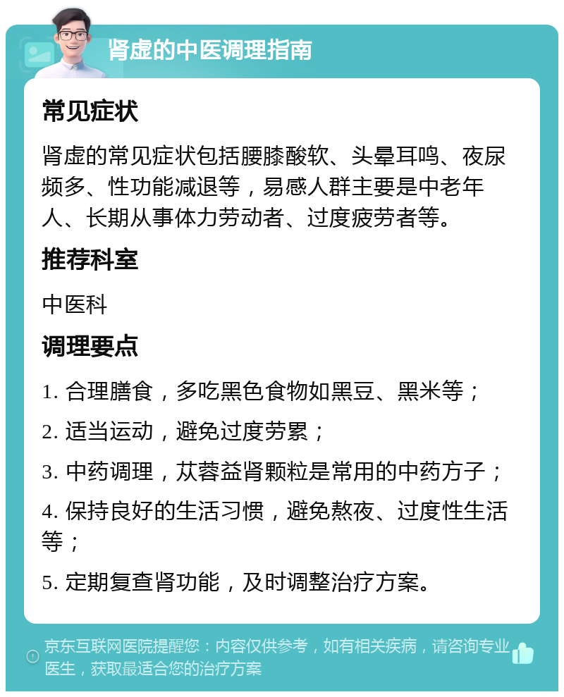 肾虚的中医调理指南 常见症状 肾虚的常见症状包括腰膝酸软、头晕耳鸣、夜尿频多、性功能减退等，易感人群主要是中老年人、长期从事体力劳动者、过度疲劳者等。 推荐科室 中医科 调理要点 1. 合理膳食，多吃黑色食物如黑豆、黑米等； 2. 适当运动，避免过度劳累； 3. 中药调理，苁蓉益肾颗粒是常用的中药方子； 4. 保持良好的生活习惯，避免熬夜、过度性生活等； 5. 定期复查肾功能，及时调整治疗方案。