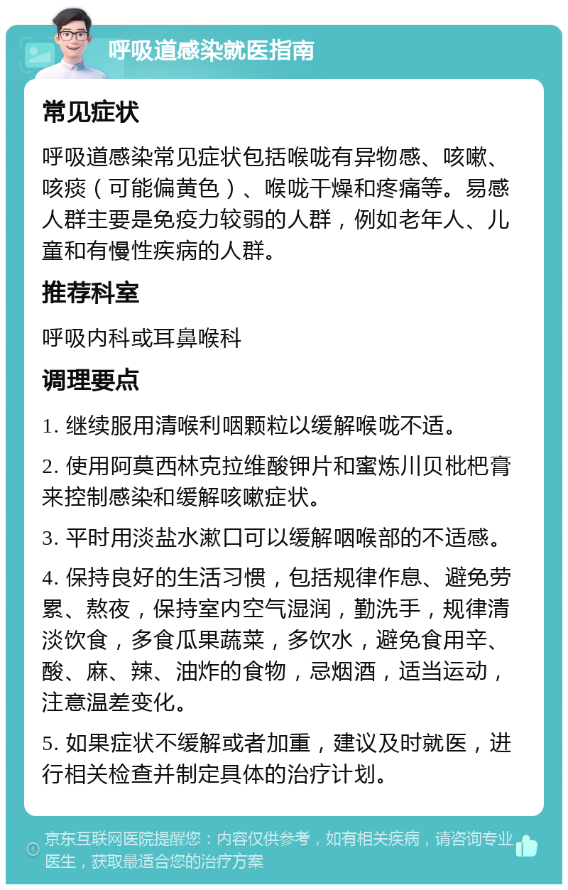 呼吸道感染就医指南 常见症状 呼吸道感染常见症状包括喉咙有异物感、咳嗽、咳痰（可能偏黄色）、喉咙干燥和疼痛等。易感人群主要是免疫力较弱的人群，例如老年人、儿童和有慢性疾病的人群。 推荐科室 呼吸内科或耳鼻喉科 调理要点 1. 继续服用清喉利咽颗粒以缓解喉咙不适。 2. 使用阿莫西林克拉维酸钾片和蜜炼川贝枇杷膏来控制感染和缓解咳嗽症状。 3. 平时用淡盐水漱口可以缓解咽喉部的不适感。 4. 保持良好的生活习惯，包括规律作息、避免劳累、熬夜，保持室内空气湿润，勤洗手，规律清淡饮食，多食瓜果蔬菜，多饮水，避免食用辛、酸、麻、辣、油炸的食物，忌烟酒，适当运动，注意温差变化。 5. 如果症状不缓解或者加重，建议及时就医，进行相关检查并制定具体的治疗计划。