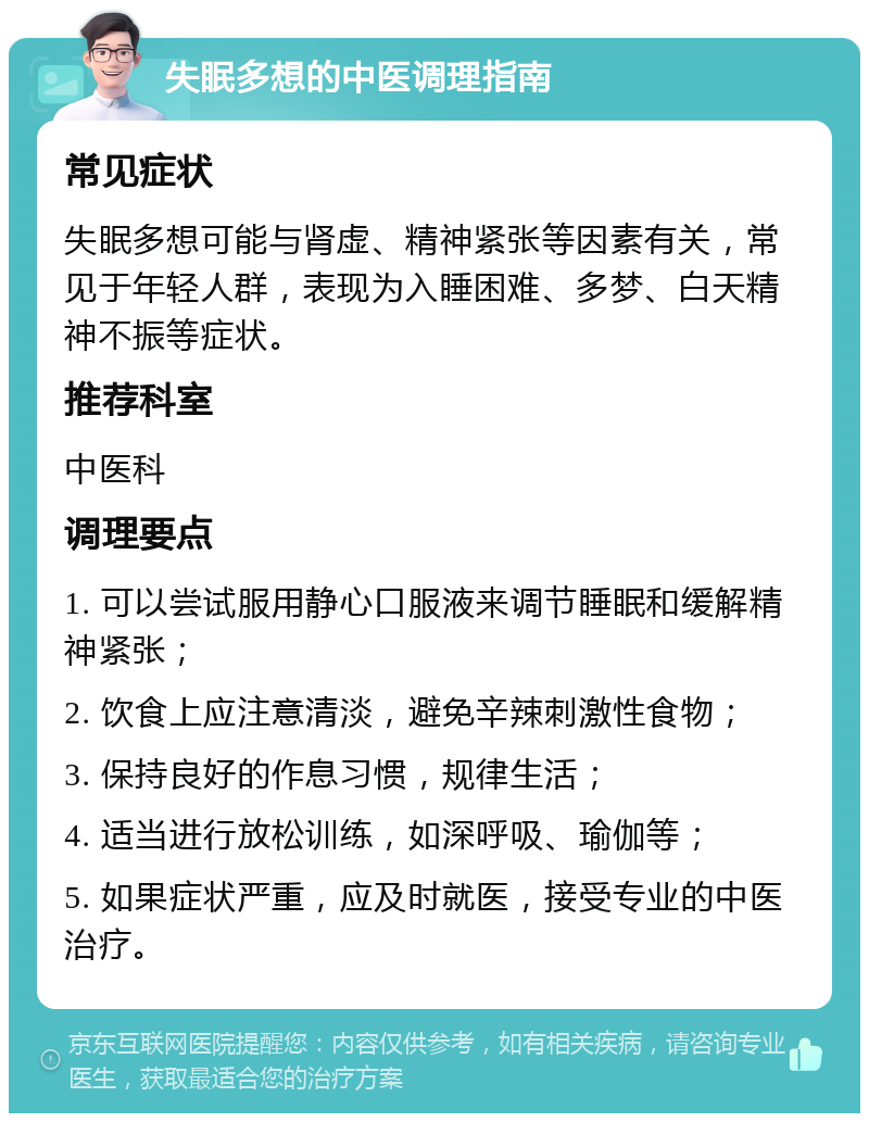 失眠多想的中医调理指南 常见症状 失眠多想可能与肾虚、精神紧张等因素有关，常见于年轻人群，表现为入睡困难、多梦、白天精神不振等症状。 推荐科室 中医科 调理要点 1. 可以尝试服用静心口服液来调节睡眠和缓解精神紧张； 2. 饮食上应注意清淡，避免辛辣刺激性食物； 3. 保持良好的作息习惯，规律生活； 4. 适当进行放松训练，如深呼吸、瑜伽等； 5. 如果症状严重，应及时就医，接受专业的中医治疗。