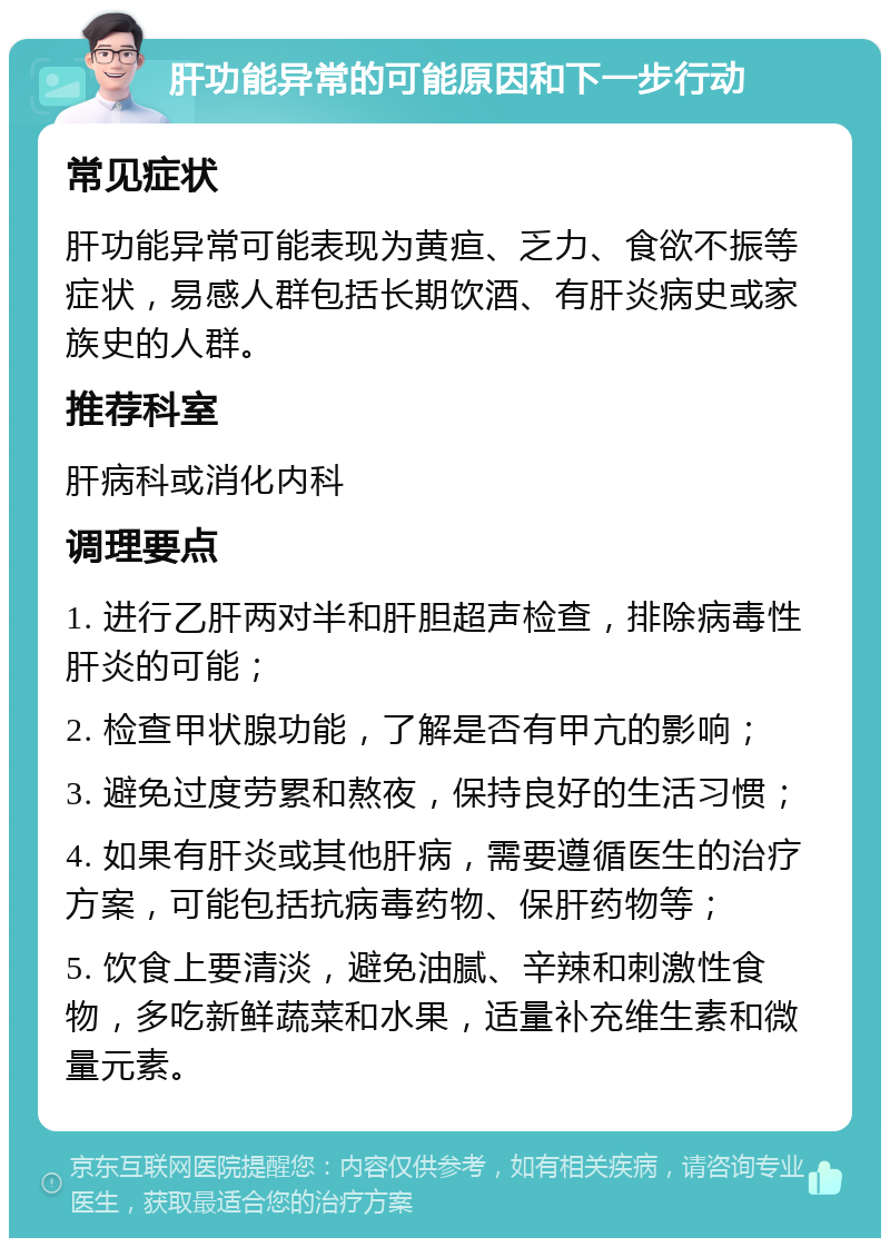 肝功能异常的可能原因和下一步行动 常见症状 肝功能异常可能表现为黄疸、乏力、食欲不振等症状，易感人群包括长期饮酒、有肝炎病史或家族史的人群。 推荐科室 肝病科或消化内科 调理要点 1. 进行乙肝两对半和肝胆超声检查，排除病毒性肝炎的可能； 2. 检查甲状腺功能，了解是否有甲亢的影响； 3. 避免过度劳累和熬夜，保持良好的生活习惯； 4. 如果有肝炎或其他肝病，需要遵循医生的治疗方案，可能包括抗病毒药物、保肝药物等； 5. 饮食上要清淡，避免油腻、辛辣和刺激性食物，多吃新鲜蔬菜和水果，适量补充维生素和微量元素。