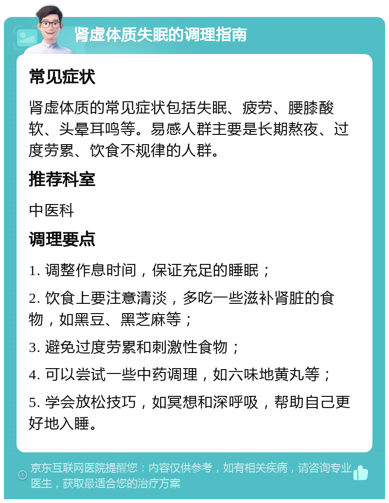 肾虚体质失眠的调理指南 常见症状 肾虚体质的常见症状包括失眠、疲劳、腰膝酸软、头晕耳鸣等。易感人群主要是长期熬夜、过度劳累、饮食不规律的人群。 推荐科室 中医科 调理要点 1. 调整作息时间，保证充足的睡眠； 2. 饮食上要注意清淡，多吃一些滋补肾脏的食物，如黑豆、黑芝麻等； 3. 避免过度劳累和刺激性食物； 4. 可以尝试一些中药调理，如六味地黄丸等； 5. 学会放松技巧，如冥想和深呼吸，帮助自己更好地入睡。