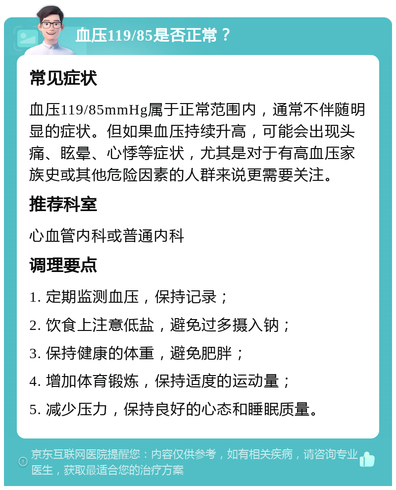 血压119/85是否正常？ 常见症状 血压119/85mmHg属于正常范围内，通常不伴随明显的症状。但如果血压持续升高，可能会出现头痛、眩晕、心悸等症状，尤其是对于有高血压家族史或其他危险因素的人群来说更需要关注。 推荐科室 心血管内科或普通内科 调理要点 1. 定期监测血压，保持记录； 2. 饮食上注意低盐，避免过多摄入钠； 3. 保持健康的体重，避免肥胖； 4. 增加体育锻炼，保持适度的运动量； 5. 减少压力，保持良好的心态和睡眠质量。