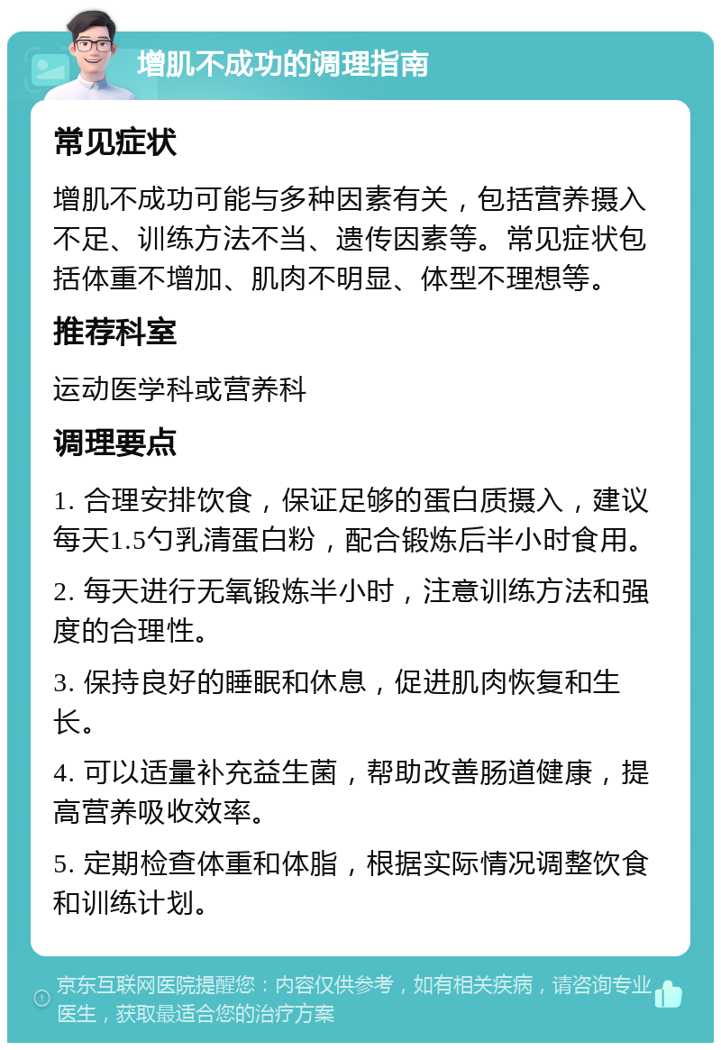 增肌不成功的调理指南 常见症状 增肌不成功可能与多种因素有关，包括营养摄入不足、训练方法不当、遗传因素等。常见症状包括体重不增加、肌肉不明显、体型不理想等。 推荐科室 运动医学科或营养科 调理要点 1. 合理安排饮食，保证足够的蛋白质摄入，建议每天1.5勺乳清蛋白粉，配合锻炼后半小时食用。 2. 每天进行无氧锻炼半小时，注意训练方法和强度的合理性。 3. 保持良好的睡眠和休息，促进肌肉恢复和生长。 4. 可以适量补充益生菌，帮助改善肠道健康，提高营养吸收效率。 5. 定期检查体重和体脂，根据实际情况调整饮食和训练计划。