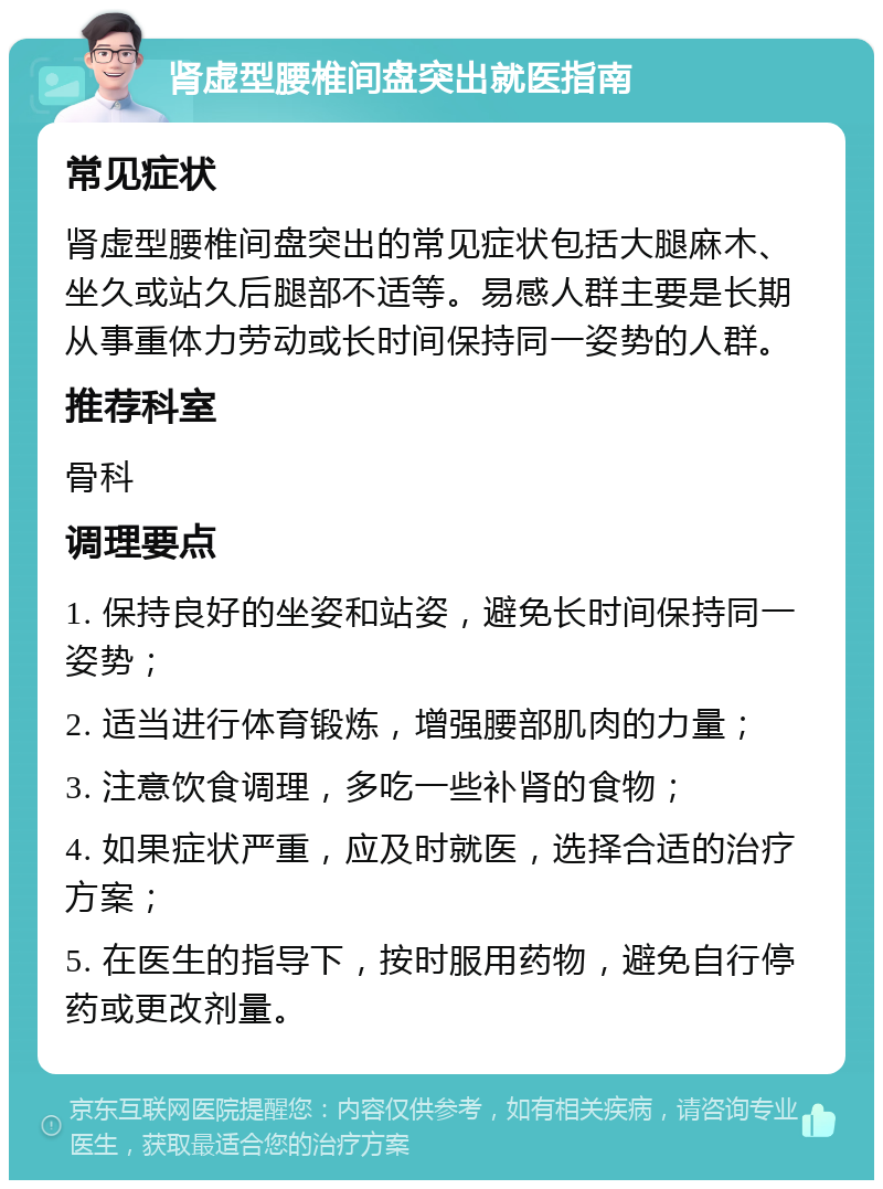 肾虚型腰椎间盘突出就医指南 常见症状 肾虚型腰椎间盘突出的常见症状包括大腿麻木、坐久或站久后腿部不适等。易感人群主要是长期从事重体力劳动或长时间保持同一姿势的人群。 推荐科室 骨科 调理要点 1. 保持良好的坐姿和站姿，避免长时间保持同一姿势； 2. 适当进行体育锻炼，增强腰部肌肉的力量； 3. 注意饮食调理，多吃一些补肾的食物； 4. 如果症状严重，应及时就医，选择合适的治疗方案； 5. 在医生的指导下，按时服用药物，避免自行停药或更改剂量。