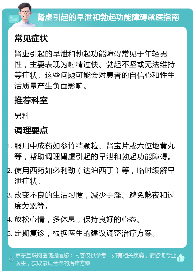 肾虚引起的早泄和勃起功能障碍就医指南 常见症状 肾虚引起的早泄和勃起功能障碍常见于年轻男性，主要表现为射精过快、勃起不坚或无法维持等症状。这些问题可能会对患者的自信心和性生活质量产生负面影响。 推荐科室 男科 调理要点 服用中成药如参竹精颗粒、肾宝片或六位地黄丸等，帮助调理肾虚引起的早泄和勃起功能障碍。 使用西药如必利劲（达泊西丁）等，临时缓解早泄症状。 改变不良的生活习惯，减少手淫、避免熬夜和过度劳累等。 放松心情，多休息，保持良好的心态。 定期复诊，根据医生的建议调整治疗方案。