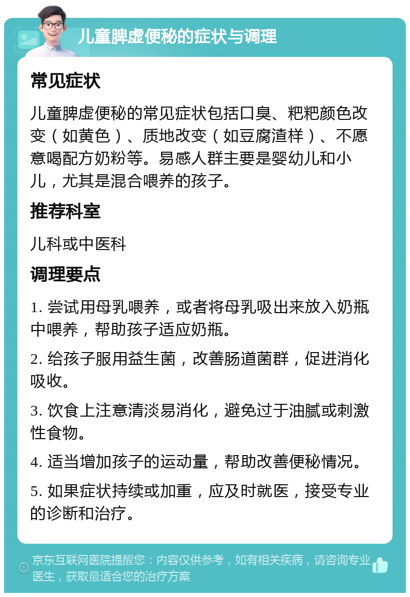 儿童脾虚便秘的症状与调理 常见症状 儿童脾虚便秘的常见症状包括口臭、粑粑颜色改变（如黄色）、质地改变（如豆腐渣样）、不愿意喝配方奶粉等。易感人群主要是婴幼儿和小儿，尤其是混合喂养的孩子。 推荐科室 儿科或中医科 调理要点 1. 尝试用母乳喂养，或者将母乳吸出来放入奶瓶中喂养，帮助孩子适应奶瓶。 2. 给孩子服用益生菌，改善肠道菌群，促进消化吸收。 3. 饮食上注意清淡易消化，避免过于油腻或刺激性食物。 4. 适当增加孩子的运动量，帮助改善便秘情况。 5. 如果症状持续或加重，应及时就医，接受专业的诊断和治疗。