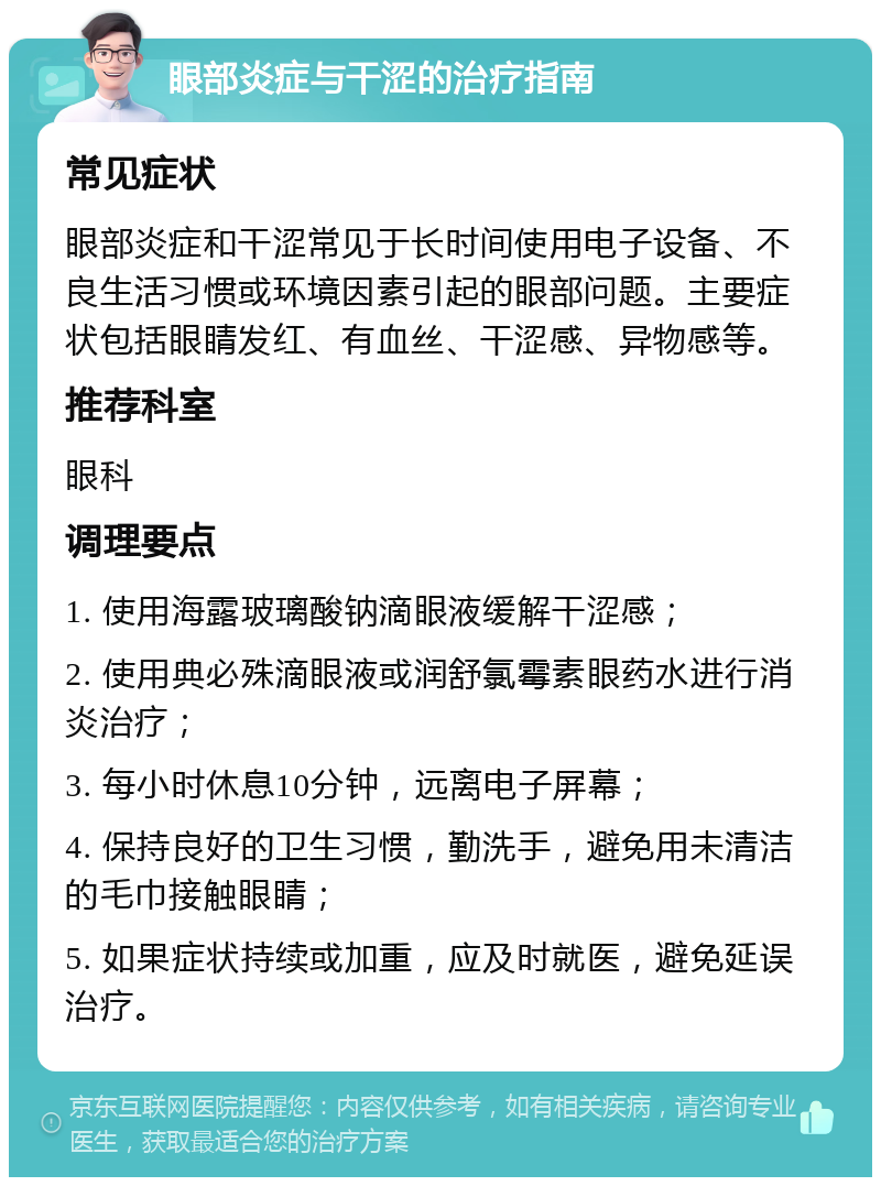 眼部炎症与干涩的治疗指南 常见症状 眼部炎症和干涩常见于长时间使用电子设备、不良生活习惯或环境因素引起的眼部问题。主要症状包括眼睛发红、有血丝、干涩感、异物感等。 推荐科室 眼科 调理要点 1. 使用海露玻璃酸钠滴眼液缓解干涩感； 2. 使用典必殊滴眼液或润舒氯霉素眼药水进行消炎治疗； 3. 每小时休息10分钟，远离电子屏幕； 4. 保持良好的卫生习惯，勤洗手，避免用未清洁的毛巾接触眼睛； 5. 如果症状持续或加重，应及时就医，避免延误治疗。