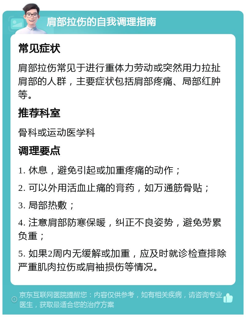 肩部拉伤的自我调理指南 常见症状 肩部拉伤常见于进行重体力劳动或突然用力拉扯肩部的人群，主要症状包括肩部疼痛、局部红肿等。 推荐科室 骨科或运动医学科 调理要点 1. 休息，避免引起或加重疼痛的动作； 2. 可以外用活血止痛的膏药，如万通筋骨贴； 3. 局部热敷； 4. 注意肩部防寒保暖，纠正不良姿势，避免劳累负重； 5. 如果2周内无缓解或加重，应及时就诊检查排除严重肌肉拉伤或肩袖损伤等情况。