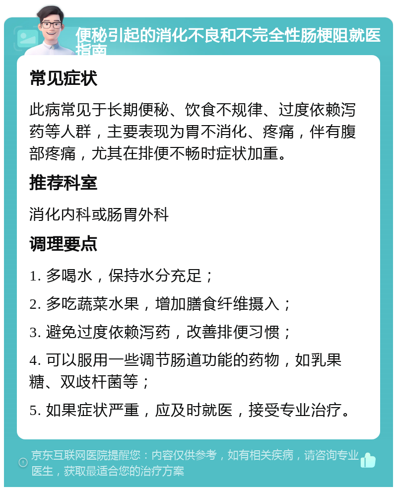 便秘引起的消化不良和不完全性肠梗阻就医指南 常见症状 此病常见于长期便秘、饮食不规律、过度依赖泻药等人群，主要表现为胃不消化、疼痛，伴有腹部疼痛，尤其在排便不畅时症状加重。 推荐科室 消化内科或肠胃外科 调理要点 1. 多喝水，保持水分充足； 2. 多吃蔬菜水果，增加膳食纤维摄入； 3. 避免过度依赖泻药，改善排便习惯； 4. 可以服用一些调节肠道功能的药物，如乳果糖、双歧杆菌等； 5. 如果症状严重，应及时就医，接受专业治疗。