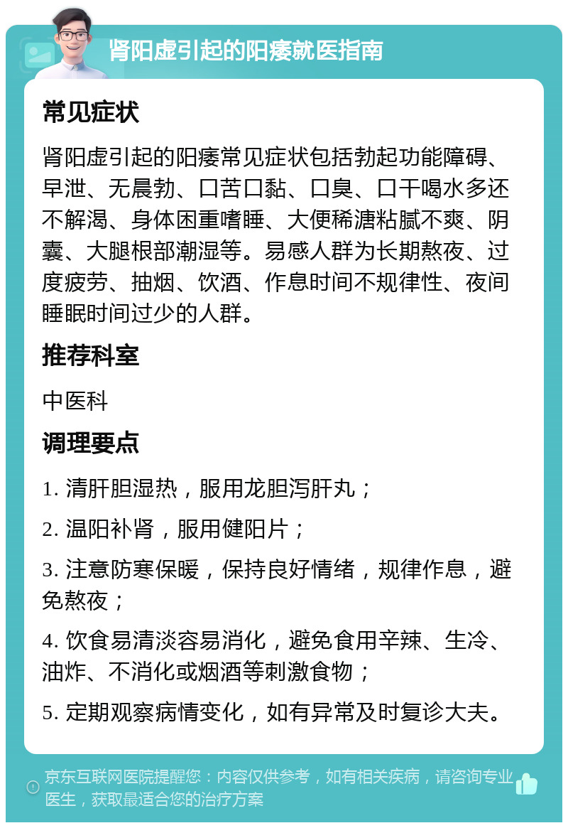 肾阳虚引起的阳痿就医指南 常见症状 肾阳虚引起的阳痿常见症状包括勃起功能障碍、早泄、无晨勃、口苦口黏、口臭、口干喝水多还不解渴、身体困重嗜睡、大便稀溏粘腻不爽、阴囊、大腿根部潮湿等。易感人群为长期熬夜、过度疲劳、抽烟、饮酒、作息时间不规律性、夜间睡眠时间过少的人群。 推荐科室 中医科 调理要点 1. 清肝胆湿热，服用龙胆泻肝丸； 2. 温阳补肾，服用健阳片； 3. 注意防寒保暖，保持良好情绪，规律作息，避免熬夜； 4. 饮食易清淡容易消化，避免食用辛辣、生冷、油炸、不消化或烟酒等刺激食物； 5. 定期观察病情变化，如有异常及时复诊大夫。