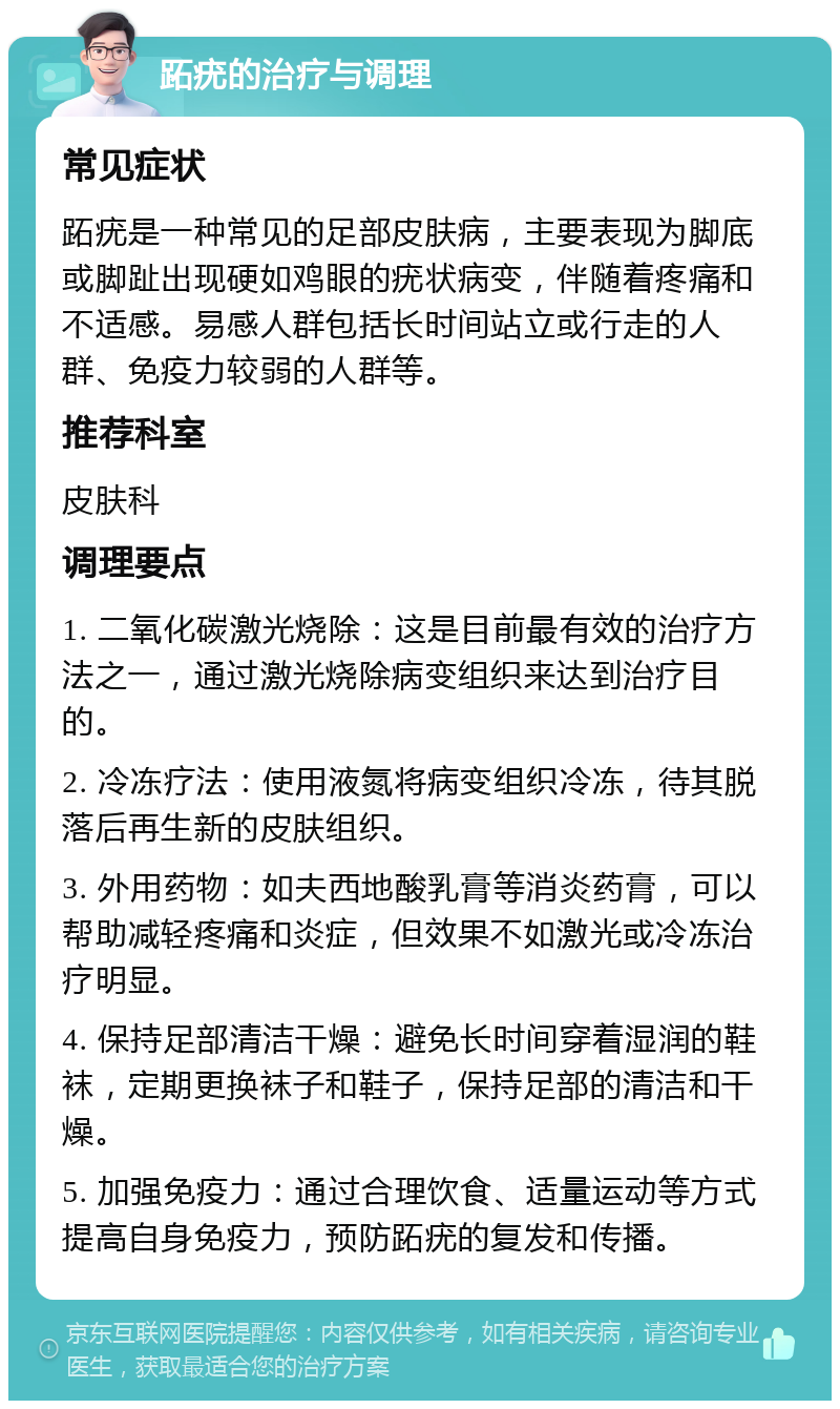 跖疣的治疗与调理 常见症状 跖疣是一种常见的足部皮肤病，主要表现为脚底或脚趾出现硬如鸡眼的疣状病变，伴随着疼痛和不适感。易感人群包括长时间站立或行走的人群、免疫力较弱的人群等。 推荐科室 皮肤科 调理要点 1. 二氧化碳激光烧除：这是目前最有效的治疗方法之一，通过激光烧除病变组织来达到治疗目的。 2. 冷冻疗法：使用液氮将病变组织冷冻，待其脱落后再生新的皮肤组织。 3. 外用药物：如夫西地酸乳膏等消炎药膏，可以帮助减轻疼痛和炎症，但效果不如激光或冷冻治疗明显。 4. 保持足部清洁干燥：避免长时间穿着湿润的鞋袜，定期更换袜子和鞋子，保持足部的清洁和干燥。 5. 加强免疫力：通过合理饮食、适量运动等方式提高自身免疫力，预防跖疣的复发和传播。