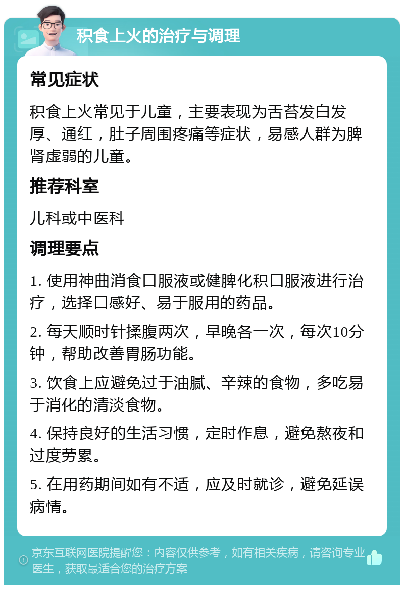 积食上火的治疗与调理 常见症状 积食上火常见于儿童，主要表现为舌苔发白发厚、通红，肚子周围疼痛等症状，易感人群为脾肾虚弱的儿童。 推荐科室 儿科或中医科 调理要点 1. 使用神曲消食口服液或健脾化积口服液进行治疗，选择口感好、易于服用的药品。 2. 每天顺时针揉腹两次，早晚各一次，每次10分钟，帮助改善胃肠功能。 3. 饮食上应避免过于油腻、辛辣的食物，多吃易于消化的清淡食物。 4. 保持良好的生活习惯，定时作息，避免熬夜和过度劳累。 5. 在用药期间如有不适，应及时就诊，避免延误病情。