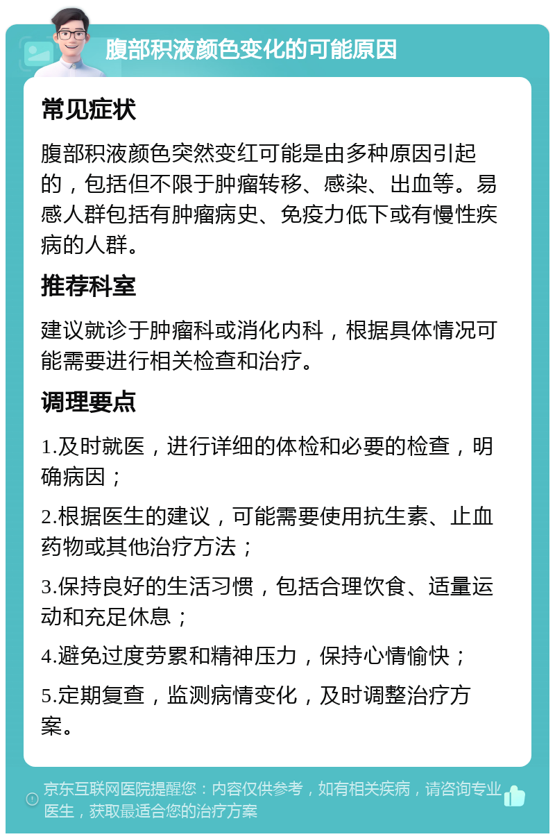 腹部积液颜色变化的可能原因 常见症状 腹部积液颜色突然变红可能是由多种原因引起的，包括但不限于肿瘤转移、感染、出血等。易感人群包括有肿瘤病史、免疫力低下或有慢性疾病的人群。 推荐科室 建议就诊于肿瘤科或消化内科，根据具体情况可能需要进行相关检查和治疗。 调理要点 1.及时就医，进行详细的体检和必要的检查，明确病因； 2.根据医生的建议，可能需要使用抗生素、止血药物或其他治疗方法； 3.保持良好的生活习惯，包括合理饮食、适量运动和充足休息； 4.避免过度劳累和精神压力，保持心情愉快； 5.定期复查，监测病情变化，及时调整治疗方案。