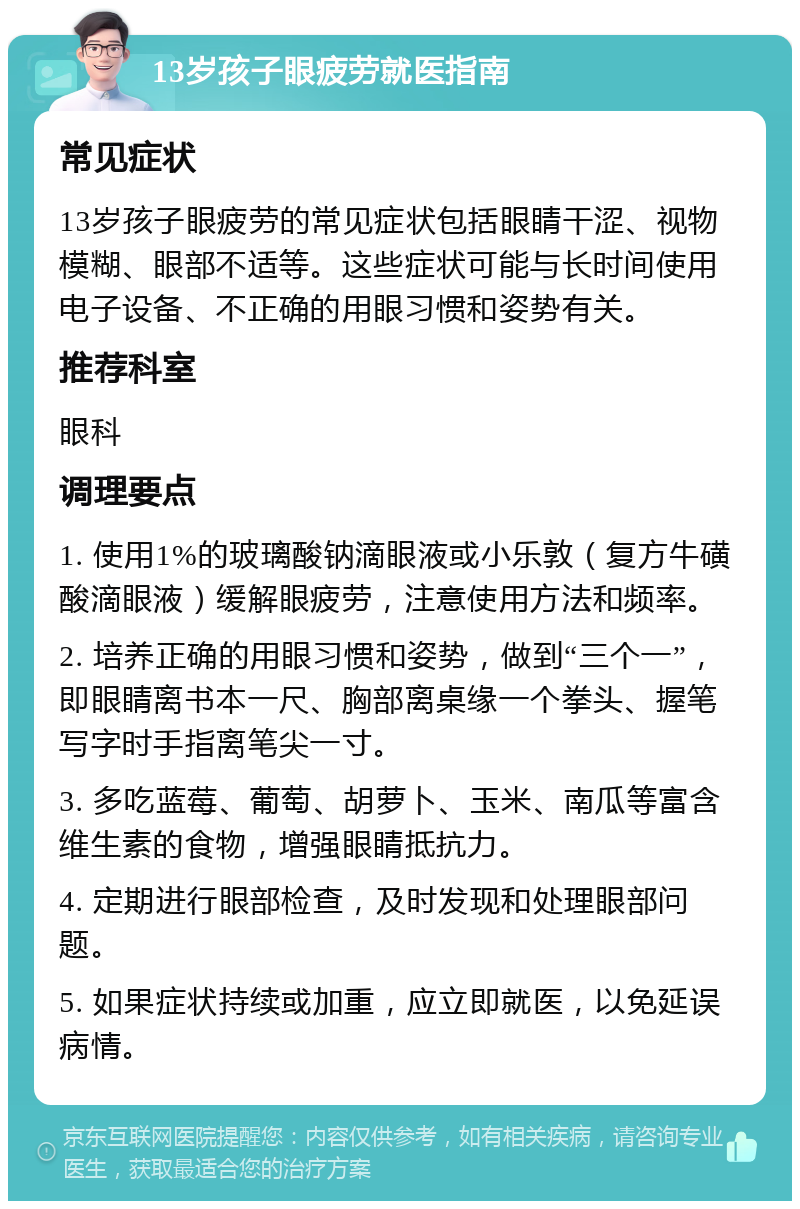 13岁孩子眼疲劳就医指南 常见症状 13岁孩子眼疲劳的常见症状包括眼睛干涩、视物模糊、眼部不适等。这些症状可能与长时间使用电子设备、不正确的用眼习惯和姿势有关。 推荐科室 眼科 调理要点 1. 使用1%的玻璃酸钠滴眼液或小乐敦（复方牛磺酸滴眼液）缓解眼疲劳，注意使用方法和频率。 2. 培养正确的用眼习惯和姿势，做到“三个一”，即眼睛离书本一尺、胸部离桌缘一个拳头、握笔写字时手指离笔尖一寸。 3. 多吃蓝莓、葡萄、胡萝卜、玉米、南瓜等富含维生素的食物，增强眼睛抵抗力。 4. 定期进行眼部检查，及时发现和处理眼部问题。 5. 如果症状持续或加重，应立即就医，以免延误病情。