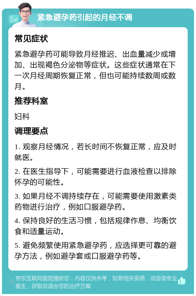 紧急避孕药引起的月经不调 常见症状 紧急避孕药可能导致月经推迟、出血量减少或增加、出现褐色分泌物等症状。这些症状通常在下一次月经周期恢复正常，但也可能持续数周或数月。 推荐科室 妇科 调理要点 1. 观察月经情况，若长时间不恢复正常，应及时就医。 2. 在医生指导下，可能需要进行血液检查以排除怀孕的可能性。 3. 如果月经不调持续存在，可能需要使用激素类药物进行治疗，例如口服避孕药。 4. 保持良好的生活习惯，包括规律作息、均衡饮食和适量运动。 5. 避免频繁使用紧急避孕药，应选择更可靠的避孕方法，例如避孕套或口服避孕药等。