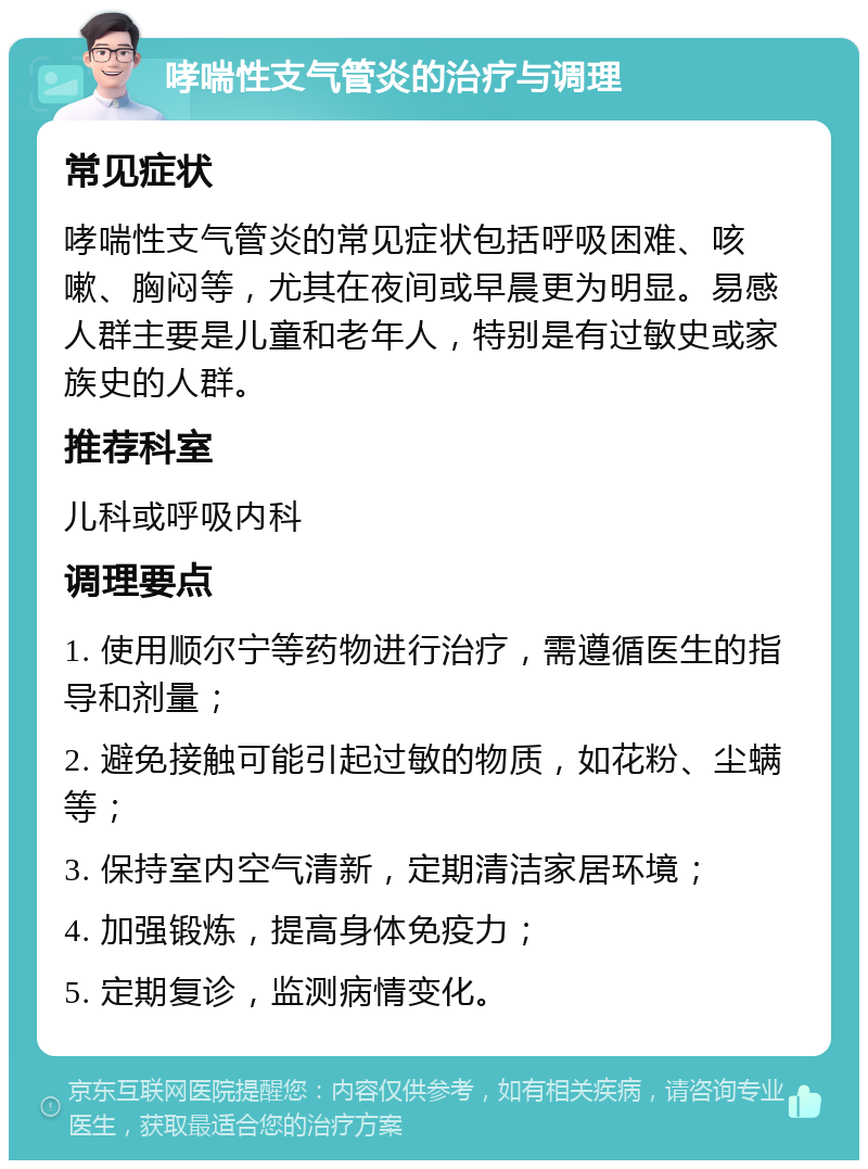 哮喘性支气管炎的治疗与调理 常见症状 哮喘性支气管炎的常见症状包括呼吸困难、咳嗽、胸闷等，尤其在夜间或早晨更为明显。易感人群主要是儿童和老年人，特别是有过敏史或家族史的人群。 推荐科室 儿科或呼吸内科 调理要点 1. 使用顺尔宁等药物进行治疗，需遵循医生的指导和剂量； 2. 避免接触可能引起过敏的物质，如花粉、尘螨等； 3. 保持室内空气清新，定期清洁家居环境； 4. 加强锻炼，提高身体免疫力； 5. 定期复诊，监测病情变化。