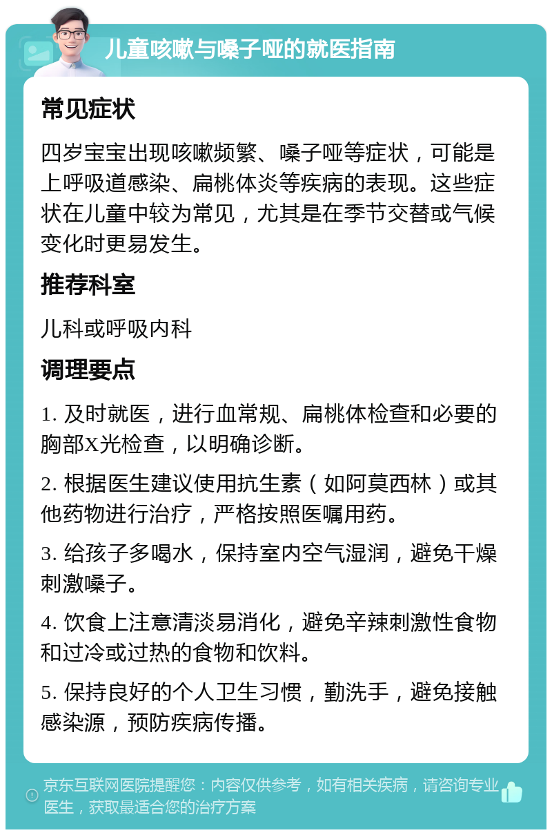 儿童咳嗽与嗓子哑的就医指南 常见症状 四岁宝宝出现咳嗽频繁、嗓子哑等症状，可能是上呼吸道感染、扁桃体炎等疾病的表现。这些症状在儿童中较为常见，尤其是在季节交替或气候变化时更易发生。 推荐科室 儿科或呼吸内科 调理要点 1. 及时就医，进行血常规、扁桃体检查和必要的胸部X光检查，以明确诊断。 2. 根据医生建议使用抗生素（如阿莫西林）或其他药物进行治疗，严格按照医嘱用药。 3. 给孩子多喝水，保持室内空气湿润，避免干燥刺激嗓子。 4. 饮食上注意清淡易消化，避免辛辣刺激性食物和过冷或过热的食物和饮料。 5. 保持良好的个人卫生习惯，勤洗手，避免接触感染源，预防疾病传播。