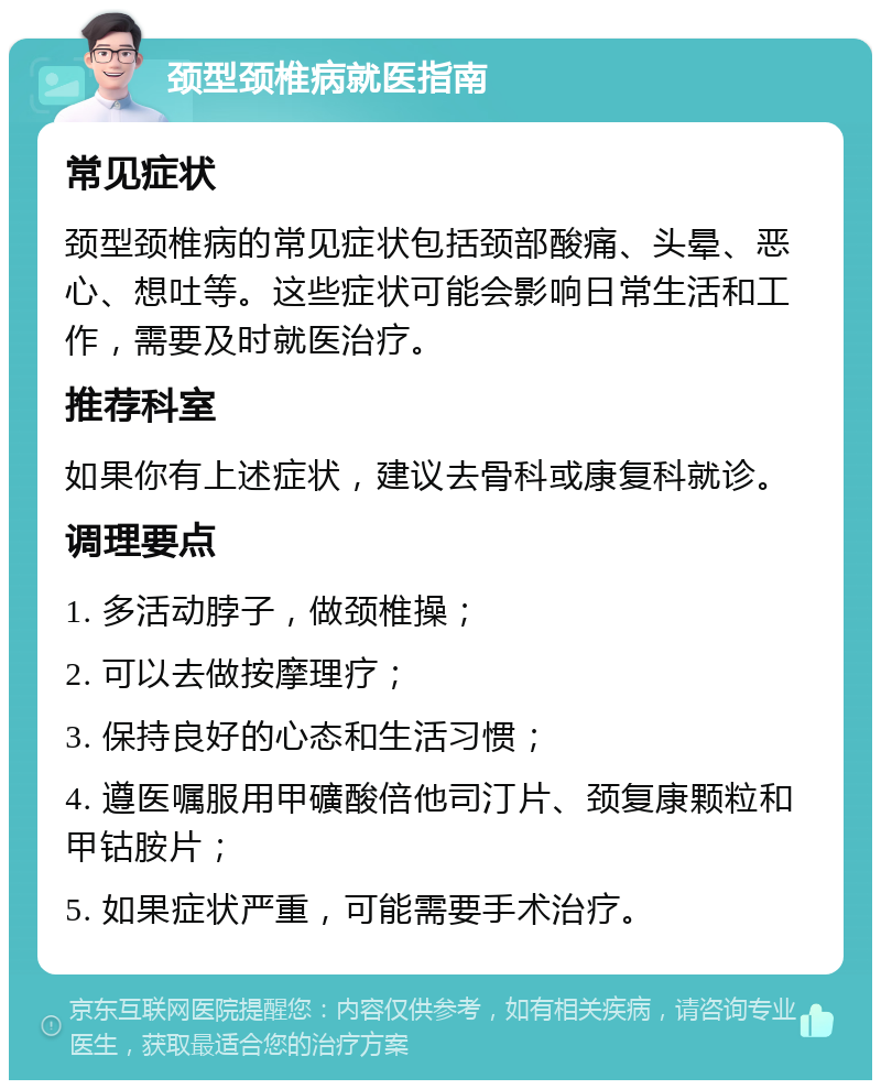 颈型颈椎病就医指南 常见症状 颈型颈椎病的常见症状包括颈部酸痛、头晕、恶心、想吐等。这些症状可能会影响日常生活和工作，需要及时就医治疗。 推荐科室 如果你有上述症状，建议去骨科或康复科就诊。 调理要点 1. 多活动脖子，做颈椎操； 2. 可以去做按摩理疗； 3. 保持良好的心态和生活习惯； 4. 遵医嘱服用甲礦酸倍他司汀片、颈复康颗粒和甲钴胺片； 5. 如果症状严重，可能需要手术治疗。