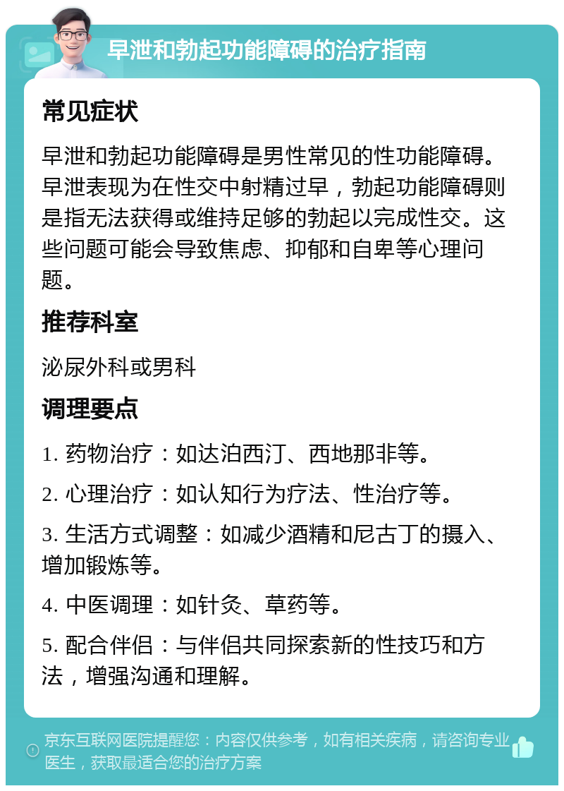 早泄和勃起功能障碍的治疗指南 常见症状 早泄和勃起功能障碍是男性常见的性功能障碍。早泄表现为在性交中射精过早，勃起功能障碍则是指无法获得或维持足够的勃起以完成性交。这些问题可能会导致焦虑、抑郁和自卑等心理问题。 推荐科室 泌尿外科或男科 调理要点 1. 药物治疗：如达泊西汀、西地那非等。 2. 心理治疗：如认知行为疗法、性治疗等。 3. 生活方式调整：如减少酒精和尼古丁的摄入、增加锻炼等。 4. 中医调理：如针灸、草药等。 5. 配合伴侣：与伴侣共同探索新的性技巧和方法，增强沟通和理解。