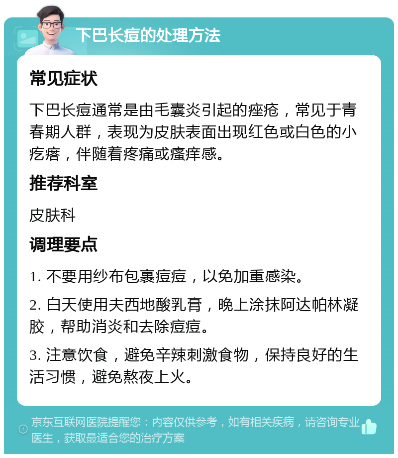 下巴长痘的处理方法 常见症状 下巴长痘通常是由毛囊炎引起的痤疮，常见于青春期人群，表现为皮肤表面出现红色或白色的小疙瘩，伴随着疼痛或瘙痒感。 推荐科室 皮肤科 调理要点 1. 不要用纱布包裹痘痘，以免加重感染。 2. 白天使用夫西地酸乳膏，晚上涂抹阿达帕林凝胶，帮助消炎和去除痘痘。 3. 注意饮食，避免辛辣刺激食物，保持良好的生活习惯，避免熬夜上火。