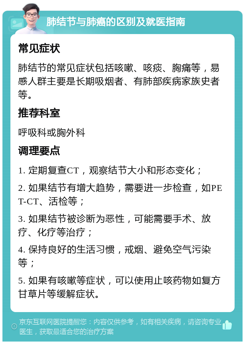 肺结节与肺癌的区别及就医指南 常见症状 肺结节的常见症状包括咳嗽、咳痰、胸痛等，易感人群主要是长期吸烟者、有肺部疾病家族史者等。 推荐科室 呼吸科或胸外科 调理要点 1. 定期复查CT，观察结节大小和形态变化； 2. 如果结节有增大趋势，需要进一步检查，如PET-CT、活检等； 3. 如果结节被诊断为恶性，可能需要手术、放疗、化疗等治疗； 4. 保持良好的生活习惯，戒烟、避免空气污染等； 5. 如果有咳嗽等症状，可以使用止咳药物如复方甘草片等缓解症状。