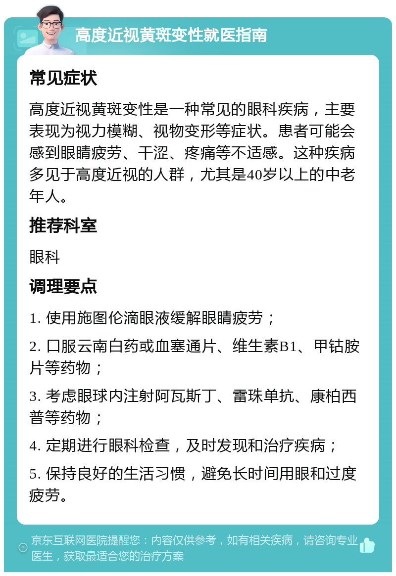 高度近视黄斑变性就医指南 常见症状 高度近视黄斑变性是一种常见的眼科疾病，主要表现为视力模糊、视物变形等症状。患者可能会感到眼睛疲劳、干涩、疼痛等不适感。这种疾病多见于高度近视的人群，尤其是40岁以上的中老年人。 推荐科室 眼科 调理要点 1. 使用施图伦滴眼液缓解眼睛疲劳； 2. 口服云南白药或血塞通片、维生素B1、甲钴胺片等药物； 3. 考虑眼球内注射阿瓦斯丁、雷珠单抗、康柏西普等药物； 4. 定期进行眼科检查，及时发现和治疗疾病； 5. 保持良好的生活习惯，避免长时间用眼和过度疲劳。