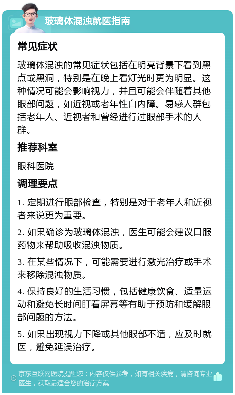 玻璃体混浊就医指南 常见症状 玻璃体混浊的常见症状包括在明亮背景下看到黑点或黑洞，特别是在晚上看灯光时更为明显。这种情况可能会影响视力，并且可能会伴随着其他眼部问题，如近视或老年性白内障。易感人群包括老年人、近视者和曾经进行过眼部手术的人群。 推荐科室 眼科医院 调理要点 1. 定期进行眼部检查，特别是对于老年人和近视者来说更为重要。 2. 如果确诊为玻璃体混浊，医生可能会建议口服药物来帮助吸收混浊物质。 3. 在某些情况下，可能需要进行激光治疗或手术来移除混浊物质。 4. 保持良好的生活习惯，包括健康饮食、适量运动和避免长时间盯着屏幕等有助于预防和缓解眼部问题的方法。 5. 如果出现视力下降或其他眼部不适，应及时就医，避免延误治疗。