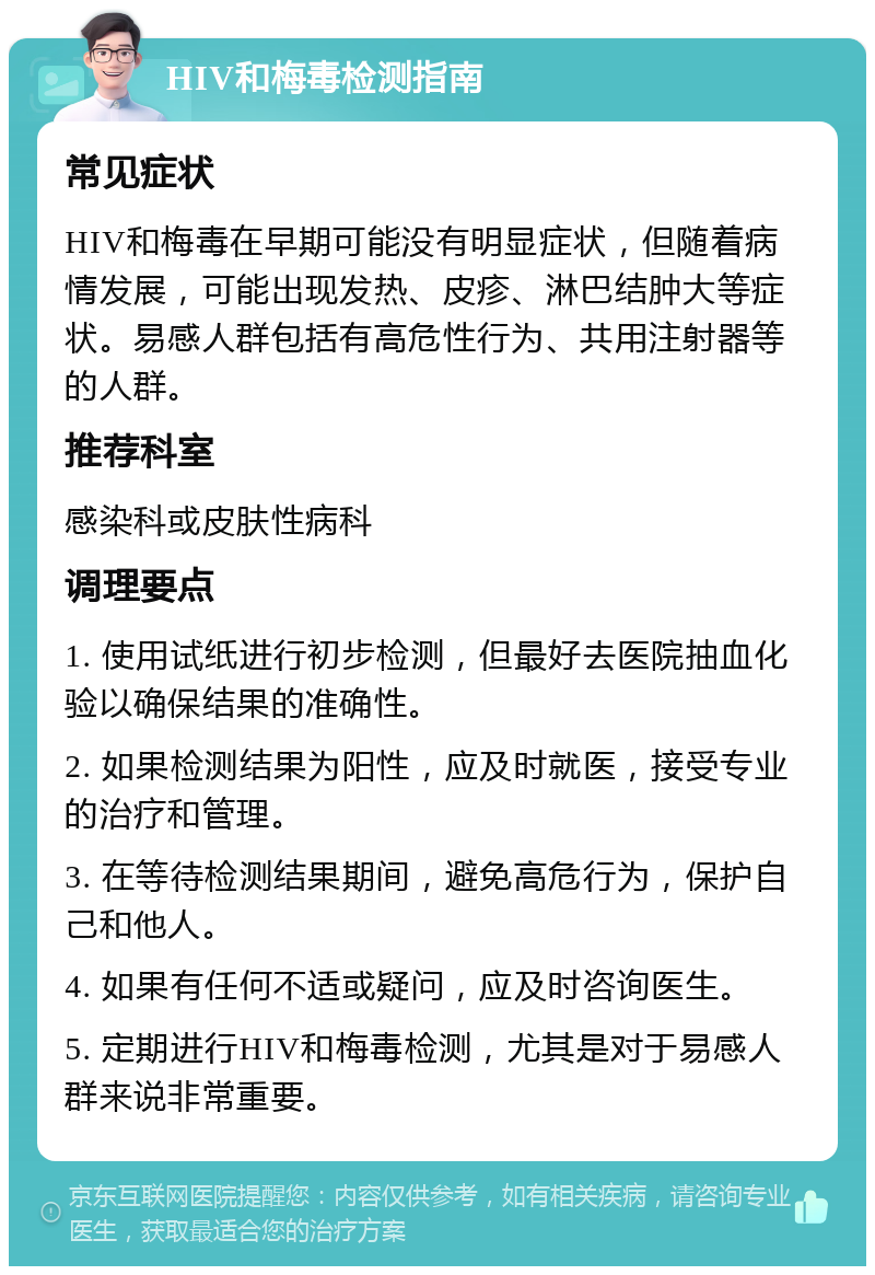 HIV和梅毒检测指南 常见症状 HIV和梅毒在早期可能没有明显症状，但随着病情发展，可能出现发热、皮疹、淋巴结肿大等症状。易感人群包括有高危性行为、共用注射器等的人群。 推荐科室 感染科或皮肤性病科 调理要点 1. 使用试纸进行初步检测，但最好去医院抽血化验以确保结果的准确性。 2. 如果检测结果为阳性，应及时就医，接受专业的治疗和管理。 3. 在等待检测结果期间，避免高危行为，保护自己和他人。 4. 如果有任何不适或疑问，应及时咨询医生。 5. 定期进行HIV和梅毒检测，尤其是对于易感人群来说非常重要。