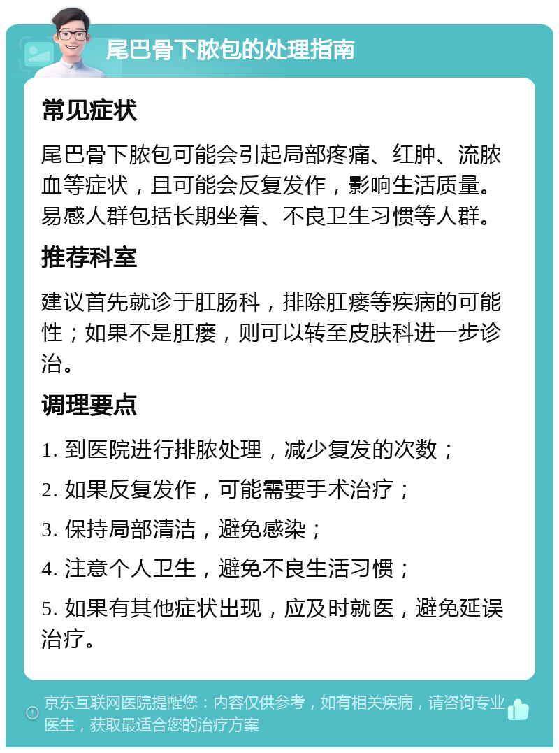 尾巴骨下脓包的处理指南 常见症状 尾巴骨下脓包可能会引起局部疼痛、红肿、流脓血等症状，且可能会反复发作，影响生活质量。易感人群包括长期坐着、不良卫生习惯等人群。 推荐科室 建议首先就诊于肛肠科，排除肛瘘等疾病的可能性；如果不是肛瘘，则可以转至皮肤科进一步诊治。 调理要点 1. 到医院进行排脓处理，减少复发的次数； 2. 如果反复发作，可能需要手术治疗； 3. 保持局部清洁，避免感染； 4. 注意个人卫生，避免不良生活习惯； 5. 如果有其他症状出现，应及时就医，避免延误治疗。