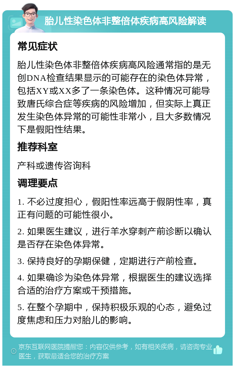 胎儿性染色体非整倍体疾病高风险解读 常见症状 胎儿性染色体非整倍体疾病高风险通常指的是无创DNA检查结果显示的可能存在的染色体异常，包括XY或XX多了一条染色体。这种情况可能导致唐氏综合症等疾病的风险增加，但实际上真正发生染色体异常的可能性非常小，且大多数情况下是假阳性结果。 推荐科室 产科或遗传咨询科 调理要点 1. 不必过度担心，假阳性率远高于假阴性率，真正有问题的可能性很小。 2. 如果医生建议，进行羊水穿刺产前诊断以确认是否存在染色体异常。 3. 保持良好的孕期保健，定期进行产前检查。 4. 如果确诊为染色体异常，根据医生的建议选择合适的治疗方案或干预措施。 5. 在整个孕期中，保持积极乐观的心态，避免过度焦虑和压力对胎儿的影响。