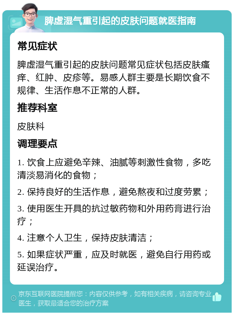 脾虚湿气重引起的皮肤问题就医指南 常见症状 脾虚湿气重引起的皮肤问题常见症状包括皮肤瘙痒、红肿、皮疹等。易感人群主要是长期饮食不规律、生活作息不正常的人群。 推荐科室 皮肤科 调理要点 1. 饮食上应避免辛辣、油腻等刺激性食物，多吃清淡易消化的食物； 2. 保持良好的生活作息，避免熬夜和过度劳累； 3. 使用医生开具的抗过敏药物和外用药膏进行治疗； 4. 注意个人卫生，保持皮肤清洁； 5. 如果症状严重，应及时就医，避免自行用药或延误治疗。