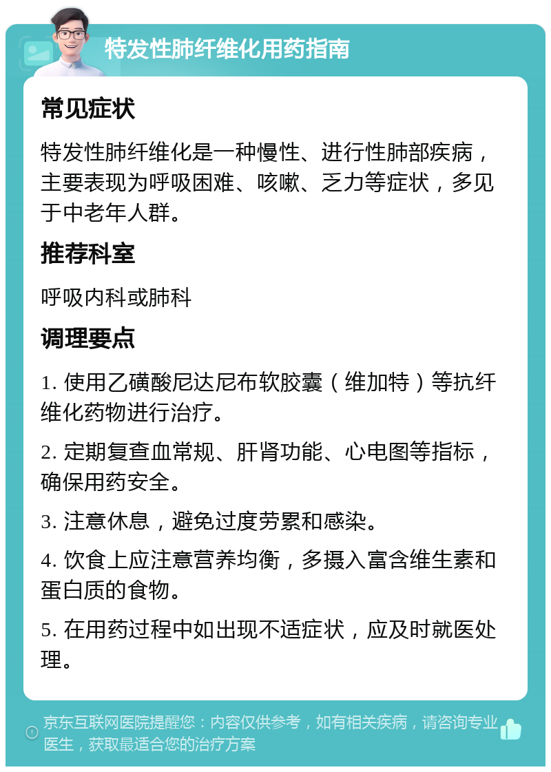 特发性肺纤维化用药指南 常见症状 特发性肺纤维化是一种慢性、进行性肺部疾病，主要表现为呼吸困难、咳嗽、乏力等症状，多见于中老年人群。 推荐科室 呼吸内科或肺科 调理要点 1. 使用乙磺酸尼达尼布软胶囊（维加特）等抗纤维化药物进行治疗。 2. 定期复查血常规、肝肾功能、心电图等指标，确保用药安全。 3. 注意休息，避免过度劳累和感染。 4. 饮食上应注意营养均衡，多摄入富含维生素和蛋白质的食物。 5. 在用药过程中如出现不适症状，应及时就医处理。