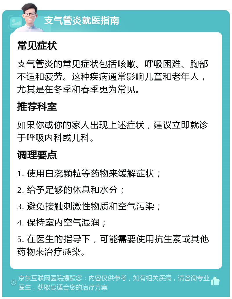 支气管炎就医指南 常见症状 支气管炎的常见症状包括咳嗽、呼吸困难、胸部不适和疲劳。这种疾病通常影响儿童和老年人，尤其是在冬季和春季更为常见。 推荐科室 如果你或你的家人出现上述症状，建议立即就诊于呼吸内科或儿科。 调理要点 1. 使用白蕊颗粒等药物来缓解症状； 2. 给予足够的休息和水分； 3. 避免接触刺激性物质和空气污染； 4. 保持室内空气湿润； 5. 在医生的指导下，可能需要使用抗生素或其他药物来治疗感染。