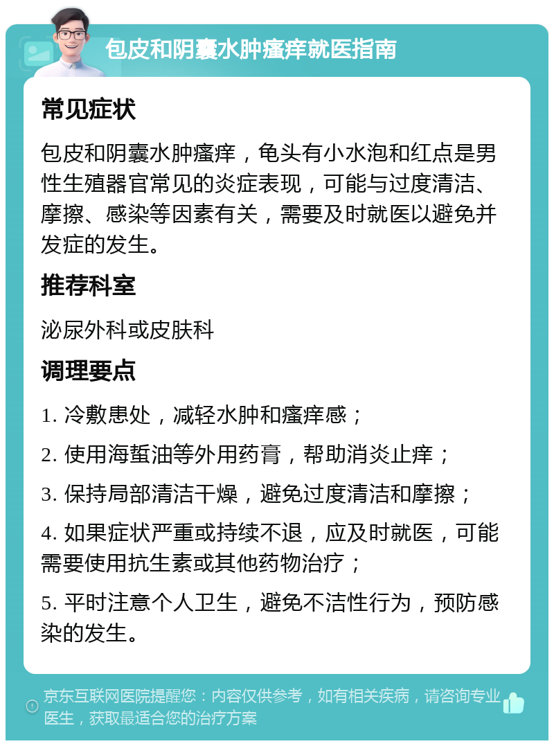 包皮和阴囊水肿瘙痒就医指南 常见症状 包皮和阴囊水肿瘙痒，龟头有小水泡和红点是男性生殖器官常见的炎症表现，可能与过度清洁、摩擦、感染等因素有关，需要及时就医以避免并发症的发生。 推荐科室 泌尿外科或皮肤科 调理要点 1. 冷敷患处，减轻水肿和瘙痒感； 2. 使用海蜇油等外用药膏，帮助消炎止痒； 3. 保持局部清洁干燥，避免过度清洁和摩擦； 4. 如果症状严重或持续不退，应及时就医，可能需要使用抗生素或其他药物治疗； 5. 平时注意个人卫生，避免不洁性行为，预防感染的发生。