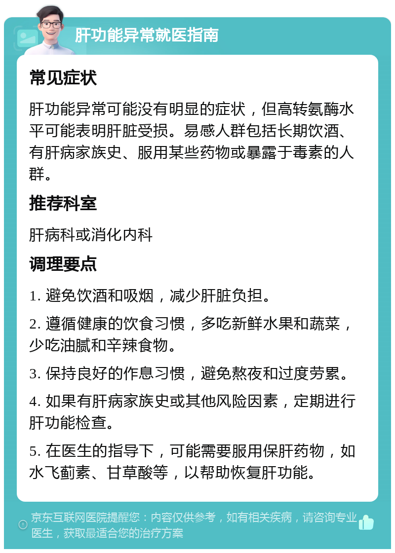 肝功能异常就医指南 常见症状 肝功能异常可能没有明显的症状，但高转氨酶水平可能表明肝脏受损。易感人群包括长期饮酒、有肝病家族史、服用某些药物或暴露于毒素的人群。 推荐科室 肝病科或消化内科 调理要点 1. 避免饮酒和吸烟，减少肝脏负担。 2. 遵循健康的饮食习惯，多吃新鲜水果和蔬菜，少吃油腻和辛辣食物。 3. 保持良好的作息习惯，避免熬夜和过度劳累。 4. 如果有肝病家族史或其他风险因素，定期进行肝功能检查。 5. 在医生的指导下，可能需要服用保肝药物，如水飞蓟素、甘草酸等，以帮助恢复肝功能。